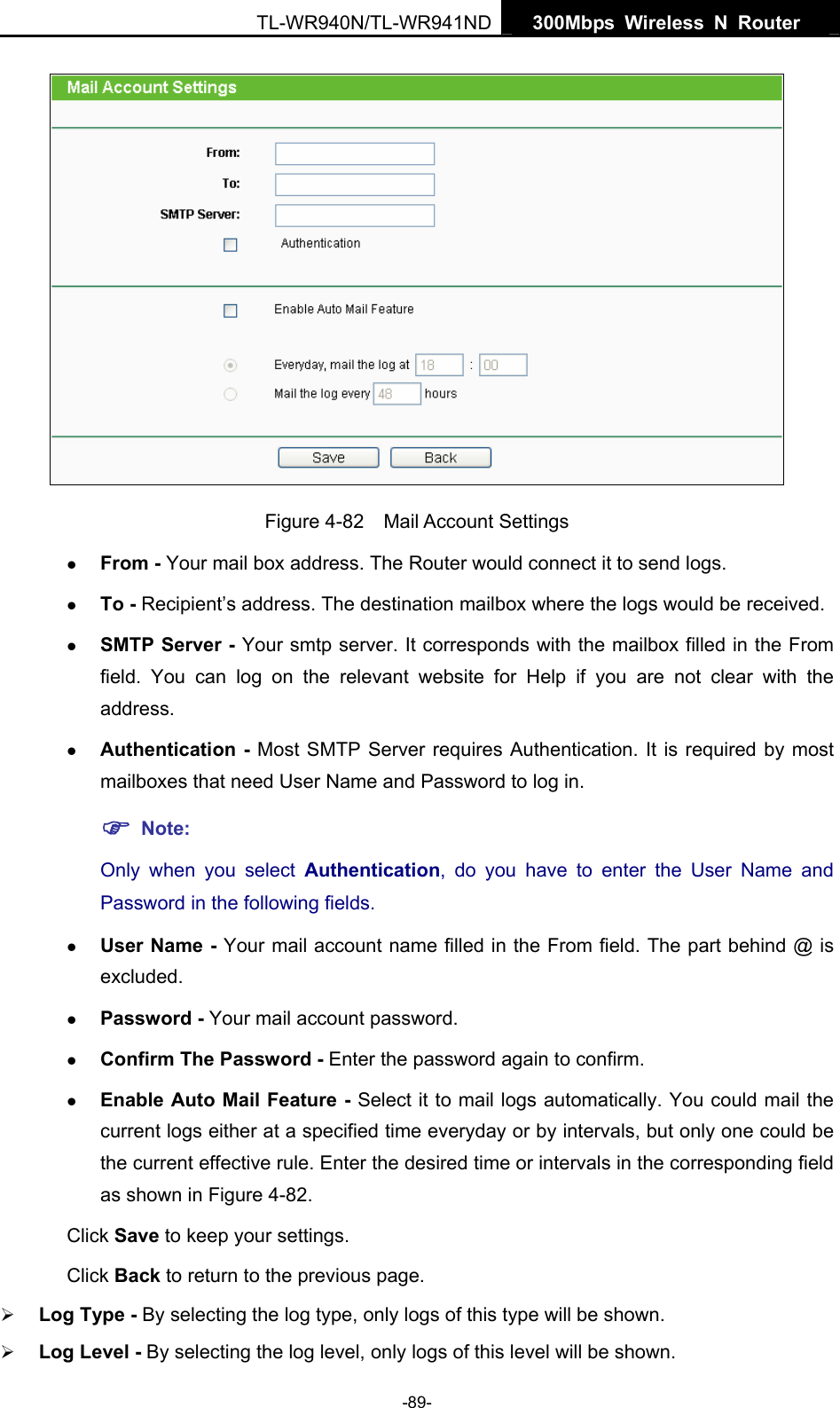   300Mbps Wireless N Router  TL-WR940N/TL-WR941ND -89-  Figure 4-82  Mail Account Settings z From - Your mail box address. The Router would connect it to send logs. z To - Recipient’s address. The destination mailbox where the logs would be received. z SMTP Server - Your smtp server. It corresponds with the mailbox filled in the From field. You can log on the relevant website for Help if you are not clear with the address. z Authentication - Most SMTP Server requires Authentication. It is required by most mailboxes that need User Name and Password to log in. ) Note: Only when you select Authentication, do you have to enter the User Name and Password in the following fields.   z User Name - Your mail account name filled in the From field. The part behind @ is excluded. z Password - Your mail account password. z Confirm The Password - Enter the password again to confirm. z Enable Auto Mail Feature - Select it to mail logs automatically. You could mail the current logs either at a specified time everyday or by intervals, but only one could be the current effective rule. Enter the desired time or intervals in the corresponding field as shown in Figure 4-82. Click Save to keep your settings. Click Back to return to the previous page. ¾ Log Type - By selecting the log type, only logs of this type will be shown. ¾ Log Level - By selecting the log level, only logs of this level will be shown. 