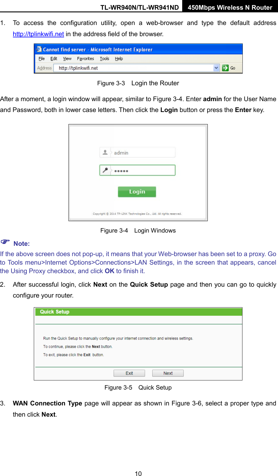 TL-WR940N/TL-WR941ND 450Mbps Wireless N Router  1. To access the configuration utility, open a web-browser and type the default address http://tplinkwifi.net in the address field of the browser.  Figure 3-3  Login the Router After a moment, a login window will appear, similar to Figure 3-4. Enter admin for the User Name and Password, both in lower case letters. Then click the Login button or press the Enter key.  Figure 3-4  Login Windows  Note: If the above screen does not pop-up, it means that your Web-browser has been set to a proxy. Go to Tools menu&gt;Internet Options&gt;Connections&gt;LAN Settings, in the screen that appears, cancel the Using Proxy checkbox, and click OK to finish it. 2. After successful login, click Next on the Quick Setup page and then you can go to quickly configure your router.    Figure 3-5  Quick Setup 3. WAN Connection Type page will appear as shown in Figure 3-6, select a proper type and then click Next. 10 