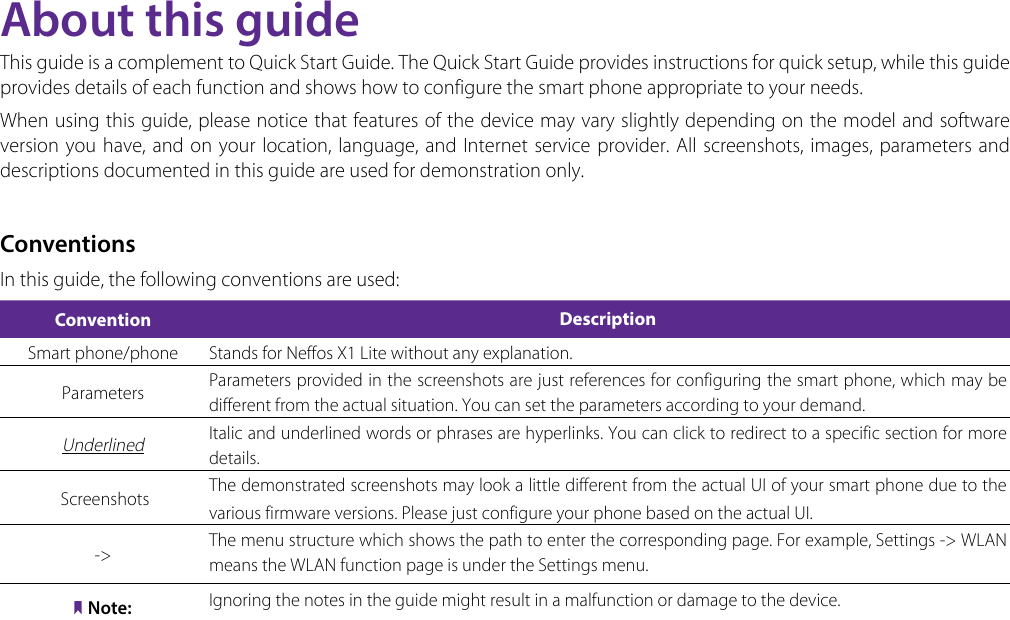 About this guideThis guide is a complement to Quick Start Guide. The Quick Start Guide provides instructions for quick setup, while this guide provides details of each function and shows how to configure the smart phone appropriate to your needs. When using this guide, please notice that features of the device may vary slightly depending on the model and software version you have, and on your location, language, and Internet service provider. All screenshots, images, parameters and descriptions documented in this guide are used for demonstration only.ConventionsIn this guide, the following conventions are used:Convention DescriptionSmart phone/phone Stands for Neffos X1 Lite without any explanation.Parameters Parameters provided in the screenshots are just references for configuring the smart phone, which may be different from the actual situation. You can set the parameters according to your demand.Underlined Italic and underlined words or phrases are hyperlinks. You can click to redirect to a specific section for more details. Screenshots  The demonstrated screenshots may look a little different from the actual UI of your smart phone due to the various firmware versions. Please just configure your phone based on the actual UI. -&gt; The menu structure which shows the path to enter the corresponding page. For example, Settings -&gt;  WLAN  means the WLAN function page is under the Settings menu.Note: Ignoring the notes in the guide might result in a malfunction or damage to the device.