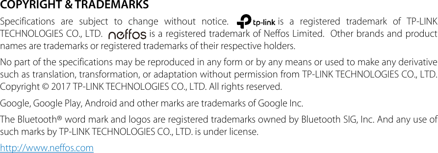 COPYRIGHT &amp; TRADEMARKSSpecifications are subject to change without notice.  is a registered trademark of TP-LINK TECHNOLOGIES CO., LTD.    is a registered trademark of Neffos Limited.  Other brands and product names are trademarks or registered trademarks of their respective holders.No part of the specifications may be reproduced in any form or by any means or used to make any derivative such as translation, transformation, or adaptation without permission from TP-LINK TECHNOLOGIES CO., LTD. Copyright © 2017 TP-LINK TECHNOLOGIES CO., LTD. All rights reserved.Google, Google Play, Android and other marks are trademarks of Google Inc.The Bluetooth® word mark and logos are registered trademarks owned by Bluetooth SIG, Inc. And any use of such marks by TP-LINK TECHNOLOGIES CO., LTD. is under license.http://www.neffos.com