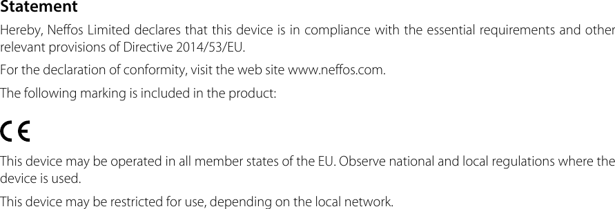 StatementHereby, Neffos Limited declares that this device is in compliance with the essential requirements and other relevant provisions of Directive 2014/53/EU.For the declaration of conformity, visit the web site www.neffos.com.The following marking is included in the product:This device may be operated in all member states of the EU. Observe national and local regulations where the device is used.This device may be restricted for use, depending on the local network. 