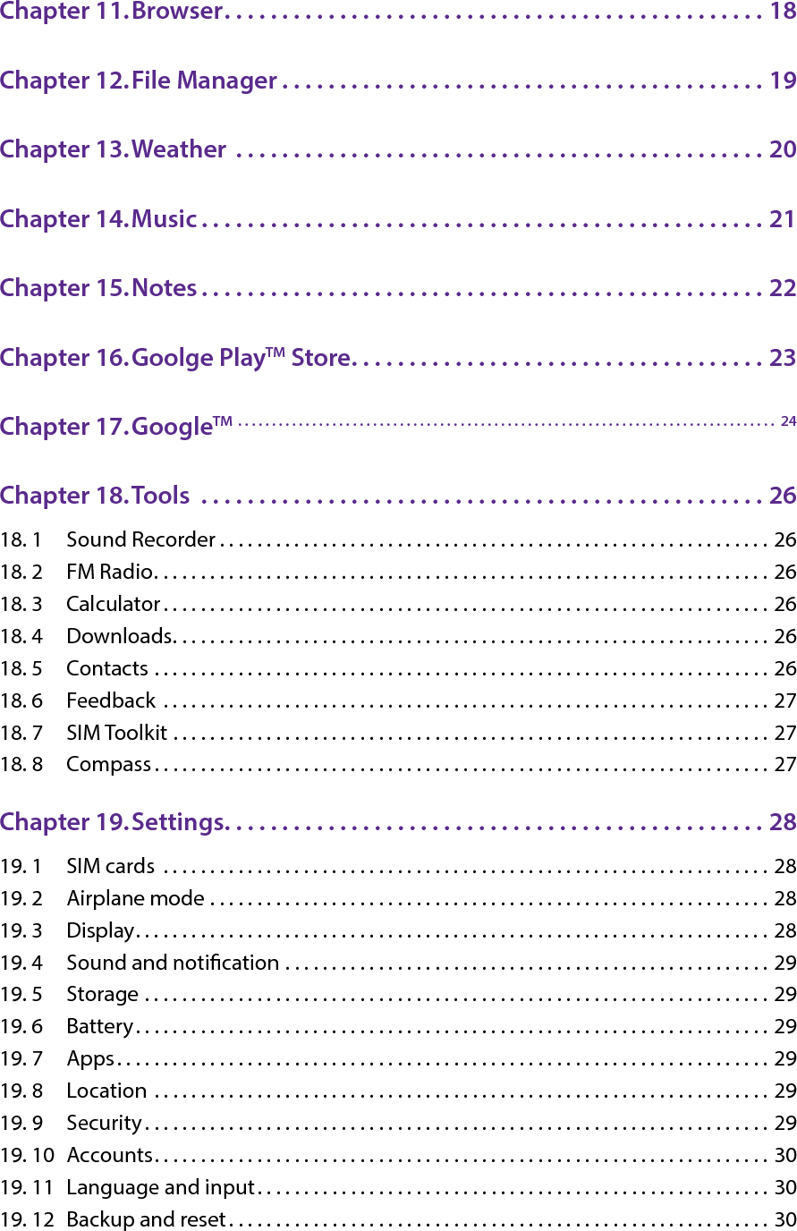 Chapter 11. Browser. . . . . . . . . . . . . . . . . . . . . . . . . . . . . . . . . . . . . . . . . . . . . . . 18Chapter 12. File Manager . . . . . . . . . . . . . . . . . . . . . . . . . . . . . . . . . . . . . . . . . . 19Chapter 13. Weather  . . . . . . . . . . . . . . . . . . . . . . . . . . . . . . . . . . . . . . . . . . . . . . 20Chapter 14. Music . . . . . . . . . . . . . . . . . . . . . . . . . . . . . . . . . . . . . . . . . . . . . . . . . 21Chapter 15. Notes . . . . . . . . . . . . . . . . . . . . . . . . . . . . . . . . . . . . . . . . . . . . . . . . . 22Chapter 16. Goolge PlayTM Store. . . . . . . . . . . . . . . . . . . . . . . . . . . . . . . . . . . . 23Chapter 17. GoogleTM  . . . . . . . . . . . . . . . . . . . . . . . . . . . . . . . . . . . . . . . . . . . . . . . . . . . . . . . . . . . . . . . . . . . . . . . . . . . . . . . .  24Chapter 18. Tools  . . . . . . . . . . . . . . . . . . . . . . . . . . . . . . . . . . . . . . . . . . . . . . . . . 2618. 1  Sound Recorder . . . . . . . . . . . . . . . . . . . . . . . . . . . . . . . . . . . . . . . . . . . . . . . . . . . . . . . . . . . 2618. 2  FM Radio. . . . . . . . . . . . . . . . . . . . . . . . . . . . . . . . . . . . . . . . . . . . . . . . . . . . . . . . . . . . . . . . . . 2618. 3  Calculator . . . . . . . . . . . . . . . . . . . . . . . . . . . . . . . . . . . . . . . . . . . . . . . . . . . . . . . . . . . . . . . . . 2618. 4  Downloads. . . . . . . . . . . . . . . . . . . . . . . . . . . . . . . . . . . . . . . . . . . . . . . . . . . . . . . . . . . . . . . . 2618. 5  Contacts  . . . . . . . . . . . . . . . . . . . . . . . . . . . . . . . . . . . . . . . . . . . . . . . . . . . . . . . . . . . . . . . . . . 2618. 6  Feedback  . . . . . . . . . . . . . . . . . . . . . . . . . . . . . . . . . . . . . . . . . . . . . . . . . . . . . . . . . . . . . . . . . 2718. 7  SIM Toolkit  . . . . . . . . . . . . . . . . . . . . . . . . . . . . . . . . . . . . . . . . . . . . . . . . . . . . . . . . . . . . . . . . 2718. 8  Compass. . . . . . . . . . . . . . . . . . . . . . . . . . . . . . . . . . . . . . . . . . . . . . . . . . . . . . . . . . . . . . . . . . 27Chapter 19. Settings. . . . . . . . . . . . . . . . . . . . . . . . . . . . . . . . . . . . . . . . . . . . . . . 2819. 1  SIM cards  . . . . . . . . . . . . . . . . . . . . . . . . . . . . . . . . . . . . . . . . . . . . . . . . . . . . . . . . . . . . . . . . . 2819. 2  Airplane mode  . . . . . . . . . . . . . . . . . . . . . . . . . . . . . . . . . . . . . . . . . . . . . . . . . . . . . . . . . . . . 2819. 3  Display. . . . . . . . . . . . . . . . . . . . . . . . . . . . . . . . . . . . . . . . . . . . . . . . . . . . . . . . . . . . . . . . . . . . 2819. 4  Sound and notication  . . . . . . . . . . . . . . . . . . . . . . . . . . . . . . . . . . . . . . . . . . . . . . . . . . . . 2919. 5  Storage  . . . . . . . . . . . . . . . . . . . . . . . . . . . . . . . . . . . . . . . . . . . . . . . . . . . . . . . . . . . . . . . . . . . 2919. 6  Battery. . . . . . . . . . . . . . . . . . . . . . . . . . . . . . . . . . . . . . . . . . . . . . . . . . . . . . . . . . . . . . . . . . . . 2919. 7  Apps. . . . . . . . . . . . . . . . . . . . . . . . . . . . . . . . . . . . . . . . . . . . . . . . . . . . . . . . . . . . . . . . . . . . . . 2919. 8  Location  . . . . . . . . . . . . . . . . . . . . . . . . . . . . . . . . . . . . . . . . . . . . . . . . . . . . . . . . . . . . . . . . . . 2919. 9  Security . . . . . . . . . . . . . . . . . . . . . . . . . . . . . . . . . . . . . . . . . . . . . . . . . . . . . . . . . . . . . . . . . . . 2919. 10  Accounts. . . . . . . . . . . . . . . . . . . . . . . . . . . . . . . . . . . . . . . . . . . . . . . . . . . . . . . . . . . . . . . . . . 3019. 11  Language and input. . . . . . . . . . . . . . . . . . . . . . . . . . . . . . . . . . . . . . . . . . . . . . . . . . . . . . . 3019. 12  Backup and reset . . . . . . . . . . . . . . . . . . . . . . . . . . . . . . . . . . . . . . . . . . . . . . . . . . . . . . . . . . 30