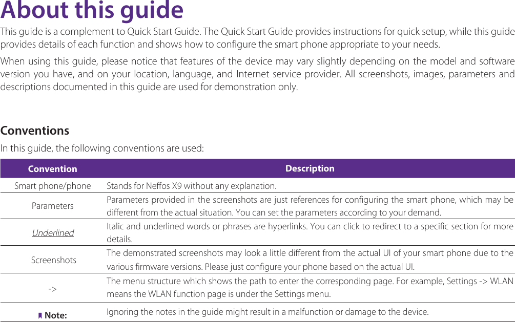 About this guideThis guide is a complement to Quick Start Guide. The Quick Start Guide provides instructions for quick setup, while this guide provides details of each function and shows how to configure the smart phone appropriate to your needs. When using this guide, please notice that features of the device may vary slightly depending on the model and software version you have, and on your location, language, and Internet service provider. All screenshots, images, parameters and descriptions documented in this guide are used for demonstration only.ConventionsIn this guide, the following conventions are used:Convention DescriptionSmart phone/phone Stands for Neffos X9 without any explanation.Parameters Parameters provided in the screenshots are just references for configuring the smart phone, which may be different from the actual situation. You can set the parameters according to your demand.Underlined Italic and underlined words or phrases are hyperlinks. You can click to redirect to a specific section for more details. Screenshots  The demonstrated screenshots may look a little different from the actual UI of your smart phone due to the various firmware versions. Please just configure your phone based on the actual UI. -&gt; The menu structure which shows the path to enter the corresponding page. For example, Settings -&gt; WLAN  means the WLAN function page is under the Settings menu.Note: Ignoring the notes in the guide might result in a malfunction or damage to the device.