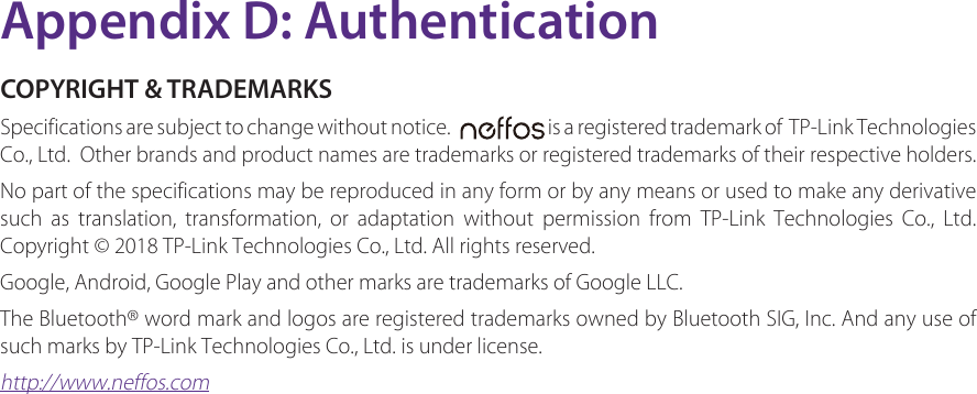Appendix D: AuthenticationCOPYRIGHT &amp; TRADEMARKSSpecifications are subject to change without notice.     is a registered trademark of  TP-Link Technologies Co., Ltd.  Other brands and product names are trademarks or registered trademarks of their respective holders.No part of the specifications may be reproduced in any form or by any means or used to make any derivative such as translation, transformation, or adaptation without permission from TP-Link Technologies Co., Ltd. Copyright © 2018 TP-Link Technologies Co., Ltd. All rights reserved.Google, Android, Google Play and other marks are trademarks of Google LLC.The Bluetooth® word mark and logos are registered trademarks owned by Bluetooth SIG, Inc. And any use of such marks by TP-Link Technologies Co., Ltd. is under license.http://www.neffos.com