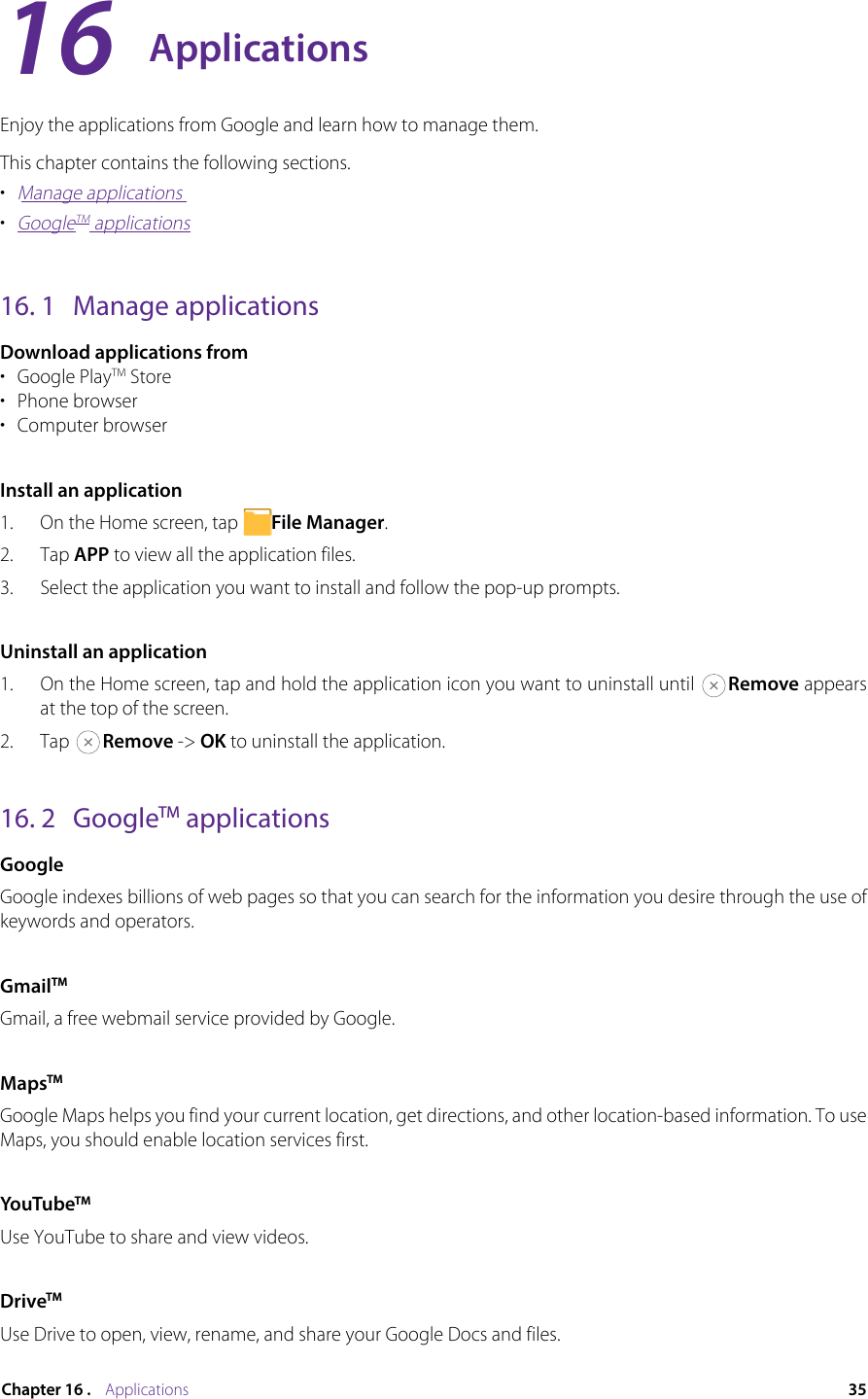 35Chapter 16 .    ApplicationsApplicationsEnjoy the applications from Google and learn how to manage them.This chapter contains the following sections.•  Manage applications•  GoogleTM applications16. 1  Manage applicationsDownload applications from•  Google PlayTM Store•  Phone browser•  Computer browserInstall an application1.  On the Home screen, tap  File Manager.2.  Tap APP to view all the application files.3.  Select the application you want to install and follow the pop-up prompts.Uninstall an application1.  On the Home screen, tap and hold the application icon you want to uninstall until  Remove appears at the top of the screen.2.  Tap  Remove -&gt; OK to uninstall the application.16. 2  GoogleTM applicationsGoogleGoogle indexes billions of web pages so that you can search for the information you desire through the use of keywords and operators. GmailTMGmail, a free webmail service provided by Google.MapsTMGoogle Maps helps you find your current location, get directions, and other location-based information. To use Maps, you should enable location services first.YouTubeTMUse YouTube to share and view videos.DriveTMUse Drive to open, view, rename, and share your Google Docs and files.16