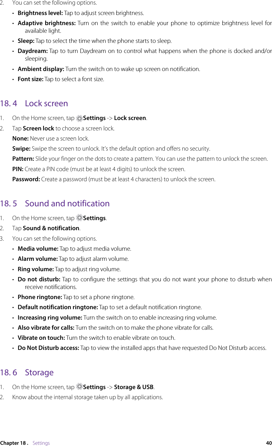 40Chapter 18 .    Settings2.  You can set the following options.•  Brightness level: Tap to adjust screen brightness.•  Adaptive brightness: Turn on the switch to enable your phone to optimize brightness level for available light.•  Sleep: Tap to select the time when the phone starts to sleep.•  Daydream: Tap to turn Daydream on to control what happens when the phone is docked and/or sleeping.•  Ambient display: Turn the switch on to wake up screen on notification.•  Font size: Tap to select a font size.18. 4  Lock screen1.  On the Home screen, tap  Settings -&gt; Lock screen.2.  Tap Screen lock to choose a screen lock.None: Never use a screen lock.Swipe: Swipe the screen to unlock. It’s the default option and offers no security.Pattern: Slide your finger on the dots to create a pattern. You can use the pattern to unlock the screen.PIN: Create a PIN code (must be at least 4 digits) to unlock the screen.Password: Create a password (must be at least 4 characters) to unlock the screen.18. 5  Sound and notification1.  On the Home screen, tap  Settings.2.  Tap Sound &amp; notification.3.  You can set the following options.•  Media volume: Tap to adjust media volume.•  Alarm volume: Tap to adjust alarm volume.•  Ring volume: Tap to adjust ring volume.•  Do not disturb: Tap to configure the settings that you do not want your phone to disturb when receive notifications.•  Phone ringtone: Tap to set a phone ringtone.•  Default notification ringtone: Tap to set a default notification ringtone.•  Increasing ring volume: Turn the switch on to enable increasing ring volume.•  Also vibrate for calls: Turn the switch on to make the phone vibrate for calls.•  Vibrate on touch: Turn the switch to enable vibrate on touch.•  Do Not Disturb access: Tap to view the installed apps that have requested Do Not Disturb access.18. 6  Storage1.  On the Home screen, tap  Settings -&gt; Storage &amp; USB.2.  Know about the internal storage taken up by all applications.