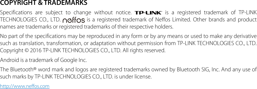 COPYRIGHT &amp; TRADEMARKSSpecifications are subject to change without notice.   is a registered trademark of TP-LINK TECHNOLOGIES CO., LTD.   is a registered trademark of Neffos Limited. Other brands and product names are trademarks or registered trademarks of their respective holders.No part of the specifications may be reproduced in any form or by any means or used to make any derivative such as translation, transformation, or adaptation without permission from TP-LINK TECHNOLOGIES CO., LTD. Copyright © 2016 TP-LINK TECHNOLOGIES CO., LTD. All rights reserved.Android is a trademark of Google Inc.The Bluetooth® word mark and logos are registered trademarks owned by Bluetooth SIG, Inc. And any use of such marks by TP-LINK TECHNOLOGIES CO., LTD. is under license.http://www.neffos.com
