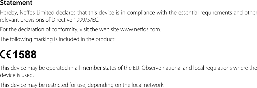 StatementHereby, Neffos Limited declares that this device is in compliance with the essential requirements and other relevant provisions of Directive 1999/5/EC.For the declaration of conformity, visit the web site www.neffos.com.The following marking is included in the product:This device may be operated in all member states of the EU. Observe national and local regulations where the device is used.This device may be restricted for use, depending on the local network. 
