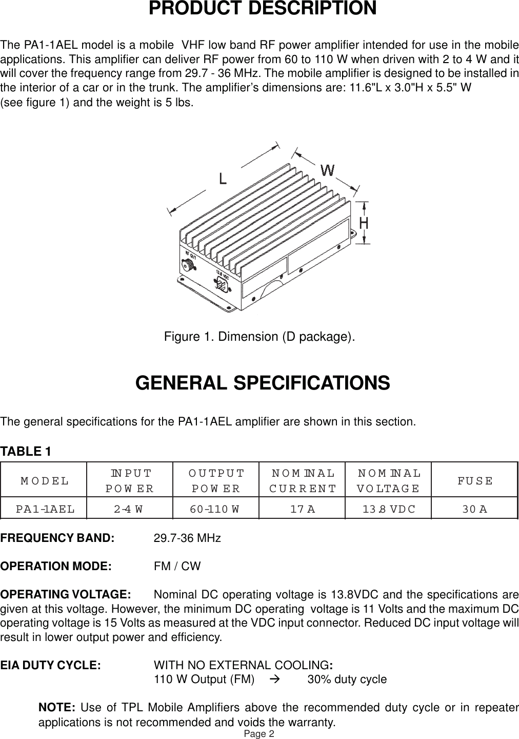  PRODUCT DESCRIPTIONThe PA1-1AEL model is a mobile  VHF low band RF power amplifier intended for use in the mobileapplications. This amplifier can deliver RF power from 60 to 110 W when driven with 2 to 4 W and itwill cover the frequency range from 29.7 - 36 MHz. The mobile amplifier is designed to be installed inthe interior of a car or in the trunk. The amplifier’s dimensions are: 11.6&quot;L x 3.0&quot;H x 5.5&quot; W(see figure 1) and the weight is 5 lbs.Figure 1. Dimension (D package). GENERAL SPECIFICATIONSThe general specifications for the PA1-1AEL amplifier are shown in this section.TABLE 1FREQUENCY BAND: 29.7-36 MHzOPERATION MODE: FM / CWOPERATING VOLTAGE: Nominal DC operating voltage is 13.8VDC and the specifications aregiven at this voltage. However, the minimum DC operating  voltage is 11 Volts and the maximum DCoperating voltage is 15 Volts as measured at the VDC input connector. Reduced DC input voltage willresult in lower output power and efficiency.EIA DUTY CYCLE: WITH NO EXTERNAL COOLING:110 W Output (FM) 30% duty cycleNOTE: Use of TPL Mobile Amplifiers above the recommended duty cycle or in repeaterapplications is not recommended and voids the warranty.Page 2LEDOMTUPNIREWOPTUPTUOREWOPLANIMONTNERRUCLANIMONEGATLOVESUFLEA1-1APW4-2W011-06A71CDV8.31A03