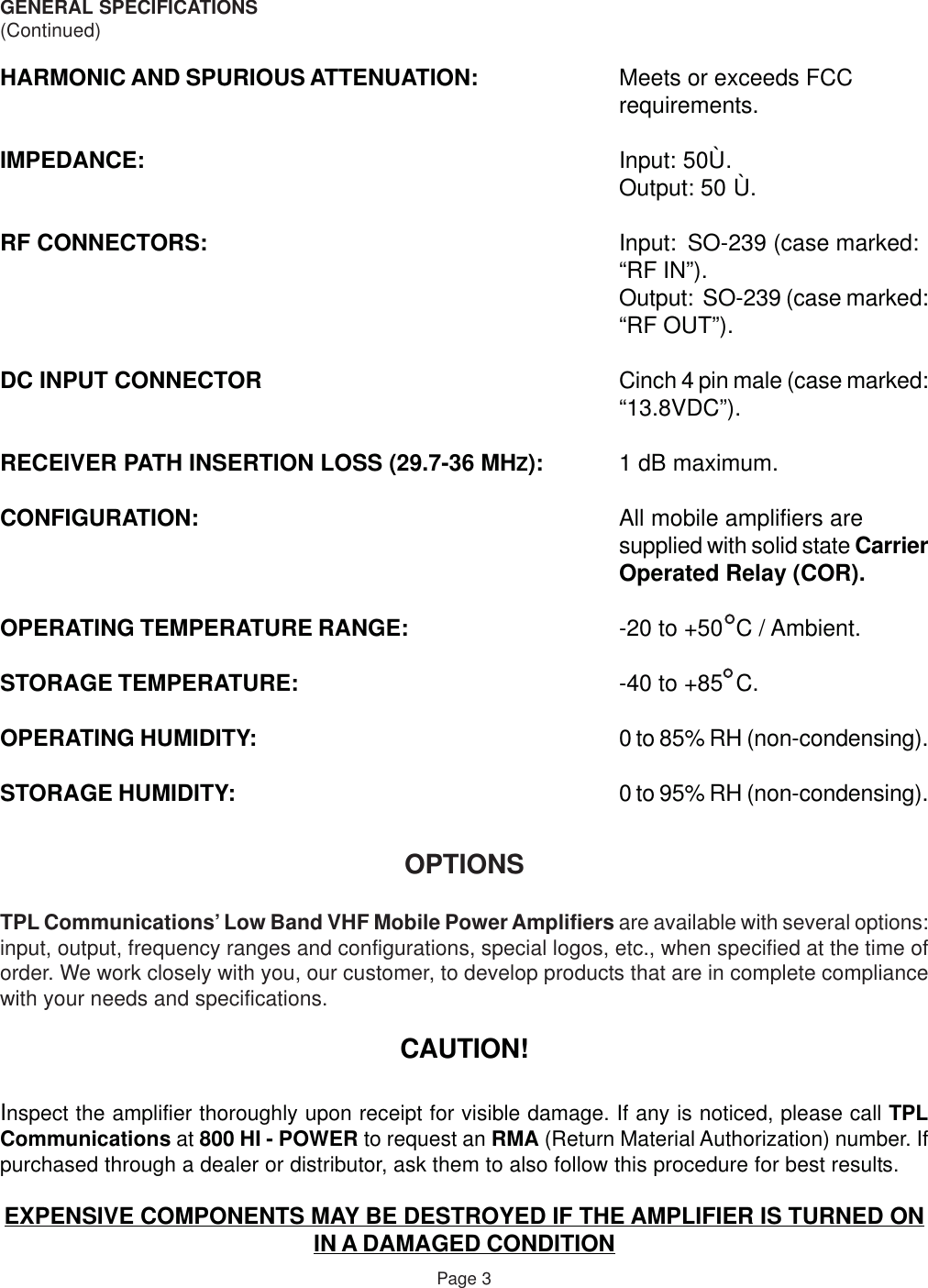 GENERAL SPECIFICATIONS(Continued)HARMONIC AND SPURIOUS ATTENUATION: Meets or exceeds FCCrequirements.IMPEDANCE: Input: 50Ù.Output: 50 Ù.RF CONNECTORS: Input: SO-239 (case marked:“RF IN”).Output:  SO-239 (case marked:“RF OUT”).DC INPUT CONNECTOR Cinch 4 pin male (case marked:“13.8VDC”).RECEIVER PATH INSERTION LOSS (29.7-36 MHZ): 1 dB maximum.CONFIGURATION: All mobile amplifiers aresupplied with solid state CarrierOperated Relay (COR).OPERATING TEMPERATURE RANGE: -20 to +50  C / Ambient.STORAGE TEMPERATURE: -40 to +85  C.OPERATING HUMIDITY: 0 to 85% RH (non-condensing).STORAGE HUMIDITY: 0 to 95% RH (non-condensing).OPTIONSTPL Communications’ Low Band VHF Mobile Power Amplifiers are available with several options:input, output, frequency ranges and configurations, special logos, etc., when specified at the time oforder. We work closely with you, our customer, to develop products that are in complete compliancewith your needs and specifications.CAUTION!Inspect the amplifier thoroughly upon receipt for visible damage. If any is noticed, please call TPLCommunications at 800 HI - POWER to request an RMA (Return Material Authorization) number. Ifpurchased through a dealer or distributor, ask them to also follow this procedure for best results.EXPENSIVE COMPONENTS MAY BE DESTROYED IF THE AMPLIFIER IS TURNED ONIN A DAMAGED CONDITIONPage 3