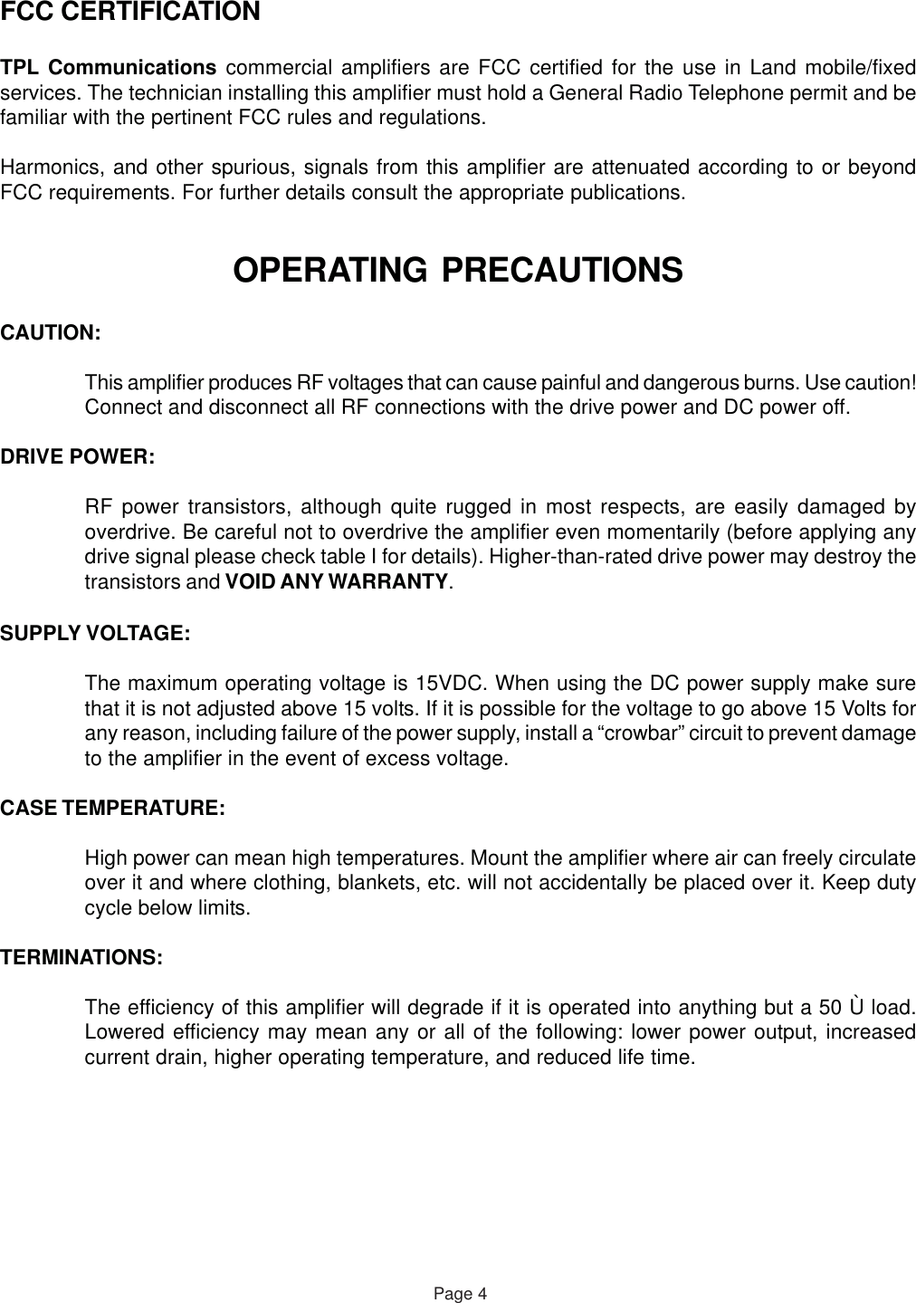 OPERATING PRECAUTIONSCAUTION:This amplifier produces RF voltages that can cause painful and dangerous burns. Use caution!Connect and disconnect all RF connections with the drive power and DC power off.DRIVE POWER:RF power transistors, although quite rugged in most respects, are easily damaged byoverdrive. Be careful not to overdrive the amplifier even momentarily (before applying anydrive signal please check table I for details). Higher-than-rated drive power may destroy thetransistors and VOID ANY WARRANTY.SUPPLY VOLTAGE:The maximum operating voltage is 15VDC. When using the DC power supply make surethat it is not adjusted above 15 volts. If it is possible for the voltage to go above 15 Volts forany reason, including failure of the power supply, install a “crowbar” circuit to prevent damageto the amplifier in the event of excess voltage.CASE TEMPERATURE:High power can mean high temperatures. Mount the amplifier where air can freely circulateover it and where clothing, blankets, etc. will not accidentally be placed over it. Keep dutycycle below limits.TERMINATIONS:The efficiency of this amplifier will degrade if it is operated into anything but a 50 Ù load.Lowered efficiency may mean any or all of the following: lower power output, increasedcurrent drain, higher operating temperature, and reduced life time.FCC CERTIFICATIONTPL Communications commercial amplifiers are FCC certified for the use in Land mobile/fixedservices. The technician installing this amplifier must hold a General Radio Telephone permit and befamiliar with the pertinent FCC rules and regulations.Harmonics, and other spurious, signals from this amplifier are attenuated according to or beyondFCC requirements. For further details consult the appropriate publications.Page 4