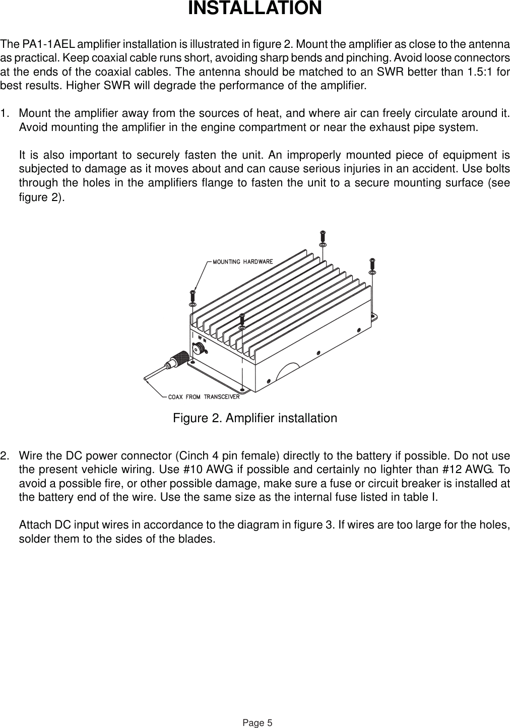 INSTALLATIONThe PA1-1AEL amplifier installation is illustrated in figure 2. Mount the amplifier as close to the antennaas practical. Keep coaxial cable runs short, avoiding sharp bends and pinching. Avoid loose connectorsat the ends of the coaxial cables. The antenna should be matched to an SWR better than 1.5:1 forbest results. Higher SWR will degrade the performance of the amplifier.1. Mount the amplifier away from the sources of heat, and where air can freely circulate around it.Avoid mounting the amplifier in the engine compartment or near the exhaust pipe system.It is also important to securely fasten the unit. An improperly mounted piece of equipment issubjected to damage as it moves about and can cause serious injuries in an accident. Use boltsthrough the holes in the amplifiers flange to fasten the unit to a secure mounting surface (seefigure 2).Figure 2. Amplifier installationPage 52. Wire the DC power connector (Cinch 4 pin female) directly to the battery if possible. Do not usethe present vehicle wiring. Use #10 AWG if possible and certainly no lighter than #12 AWG. Toavoid a possible fire, or other possible damage, make sure a fuse or circuit breaker is installed atthe battery end of the wire. Use the same size as the internal fuse listed in table I.Attach DC input wires in accordance to the diagram in figure 3. If wires are too large for the holes,solder them to the sides of the blades.