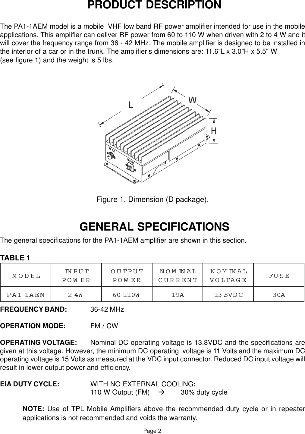  PRODUCT DESCRIPTIONThe PA1-1AEM model is a mobile  VHF low band RF power amplifier intended for use in the mobileapplications. This amplifier can deliver RF power from 60 to 110 W when driven with 2 to 4 W and itwill cover the frequency range from 36 - 42 MHz. The mobile amplifier is designed to be installed inthe interior of a car or in the trunk. The amplifier’s dimensions are: 11.6&quot;L x 3.0&quot;H x 5.5&quot; W(see figure 1) and the weight is 5 lbs.Figure 1. Dimension (D package). GENERAL SPECIFICATIONSThe general specifications for the PA1-1AEM amplifier are shown in this section.TABLE 1FREQUENCY BAND: 36-42 MHzOPERATION MODE: FM / CWOPERATING VOLTAGE: Nominal DC operating voltage is 13.8VDC and the specifications aregiven at this voltage. However, the minimum DC operating  voltage is 11 Volts and the maximum DCoperating voltage is 15 Volts as measured at the VDC input connector. Reduced DC input voltage willresult in lower output power and efficiency.EIA DUTY CYCLE: WITH NO EXTERNAL COOLING:110 W Output (FM) 30% duty cycleNOTE: Use of TPL Mobile Amplifiers above the recommended duty cycle or in repeaterapplications is not recommended and voids the warranty.Page 2LEDOMTUPNIREWOPTUPTUOREWOPLANIMONTNERRUCLANIMONEGATLOVESUFMEA1-1APW4-2W011-06A91CDV8.31A03