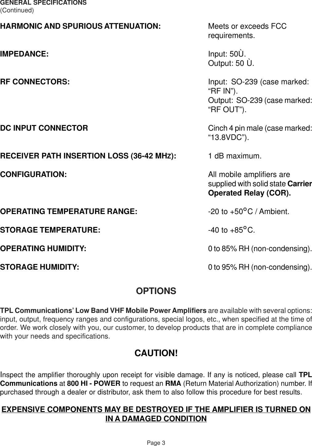 GENERAL SPECIFICATIONS(Continued)HARMONIC AND SPURIOUS ATTENUATION: Meets or exceeds FCCrequirements.IMPEDANCE: Input: 50Ù.Output: 50 Ù.RF CONNECTORS: Input: SO-239 (case marked:“RF IN”).Output:  SO-239 (case marked:“RF OUT”).DC INPUT CONNECTOR Cinch 4 pin male (case marked:“13.8VDC”).RECEIVER PATH INSERTION LOSS (36-42 MHZ): 1 dB maximum.CONFIGURATION: All mobile amplifiers aresupplied with solid state CarrierOperated Relay (COR).OPERATING TEMPERATURE RANGE: -20 to +50  C / Ambient.STORAGE TEMPERATURE: -40 to +85  C.OPERATING HUMIDITY: 0 to 85% RH (non-condensing).STORAGE HUMIDITY: 0 to 95% RH (non-condensing).OPTIONSTPL Communications’ Low Band VHF Mobile Power Amplifiers are available with several options:input, output, frequency ranges and configurations, special logos, etc., when specified at the time oforder. We work closely with you, our customer, to develop products that are in complete compliancewith your needs and specifications.CAUTION!Inspect the amplifier thoroughly upon receipt for visible damage. If any is noticed, please call TPLCommunications at 800 HI - POWER to request an RMA (Return Material Authorization) number. Ifpurchased through a dealer or distributor, ask them to also follow this procedure for best results.EXPENSIVE COMPONENTS MAY BE DESTROYED IF THE AMPLIFIER IS TURNED ONIN A DAMAGED CONDITIONPage 3