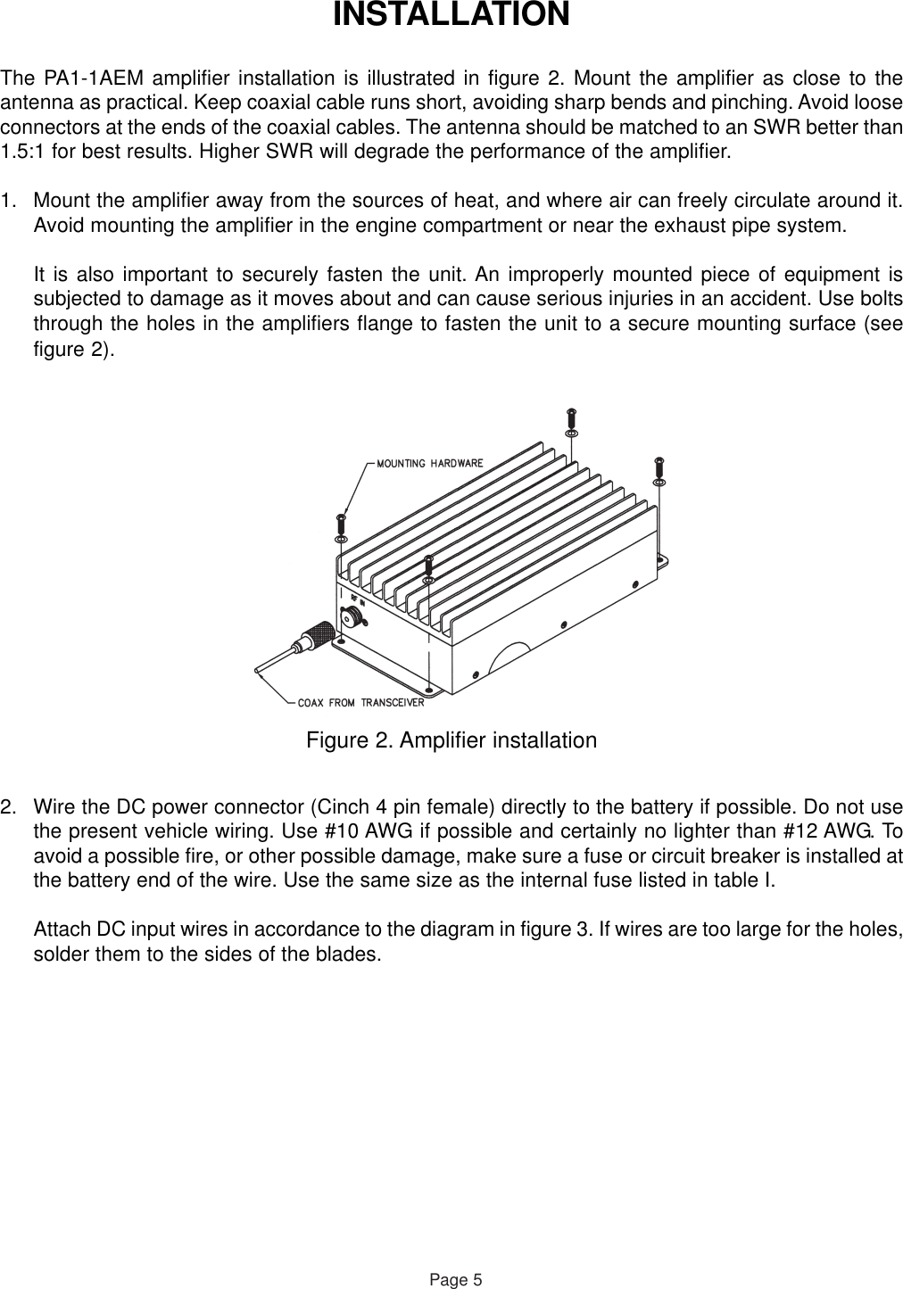 INSTALLATIONThe PA1-1AEM amplifier installation is illustrated in figure 2. Mount the amplifier as close to theantenna as practical. Keep coaxial cable runs short, avoiding sharp bends and pinching. Avoid looseconnectors at the ends of the coaxial cables. The antenna should be matched to an SWR better than1.5:1 for best results. Higher SWR will degrade the performance of the amplifier.1. Mount the amplifier away from the sources of heat, and where air can freely circulate around it.Avoid mounting the amplifier in the engine compartment or near the exhaust pipe system.It is also important to securely fasten the unit. An improperly mounted piece of equipment issubjected to damage as it moves about and can cause serious injuries in an accident. Use boltsthrough the holes in the amplifiers flange to fasten the unit to a secure mounting surface (seefigure 2).Figure 2. Amplifier installationPage 52. Wire the DC power connector (Cinch 4 pin female) directly to the battery if possible. Do not usethe present vehicle wiring. Use #10 AWG if possible and certainly no lighter than #12 AWG. Toavoid a possible fire, or other possible damage, make sure a fuse or circuit breaker is installed atthe battery end of the wire. Use the same size as the internal fuse listed in table I.Attach DC input wires in accordance to the diagram in figure 3. If wires are too large for the holes,solder them to the sides of the blades.