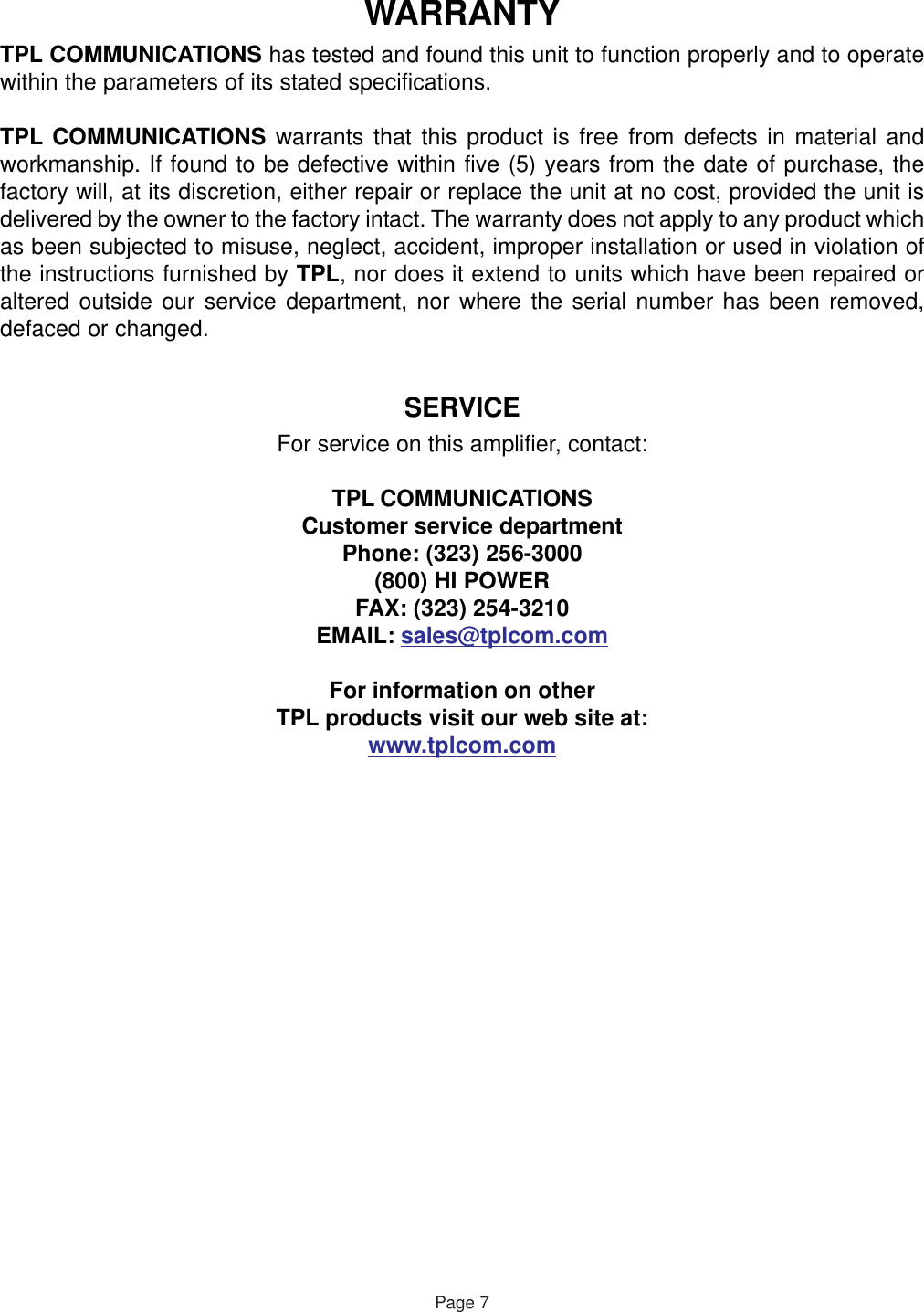 WARRANTYTPL COMMUNICATIONS has tested and found this unit to function properly and to operatewithin the parameters of its stated specifications.TPL COMMUNICATIONS warrants that this product is free from defects in material andworkmanship. If found to be defective within five (5) years from the date of purchase, thefactory will, at its discretion, either repair or replace the unit at no cost, provided the unit isdelivered by the owner to the factory intact. The warranty does not apply to any product whichas been subjected to misuse, neglect, accident, improper installation or used in violation ofthe instructions furnished by TPL, nor does it extend to units which have been repaired oraltered outside our service department, nor where the serial number has been removed,defaced or changed.SERVICEFor service on this amplifier, contact:TPL COMMUNICATIONSCustomer service departmentPhone: (323) 256-3000(800) HI POWERFAX: (323) 254-3210EMAIL: sales@tplcom.comFor information on otherTPL products visit our web site at:www.tplcom.comPage 7