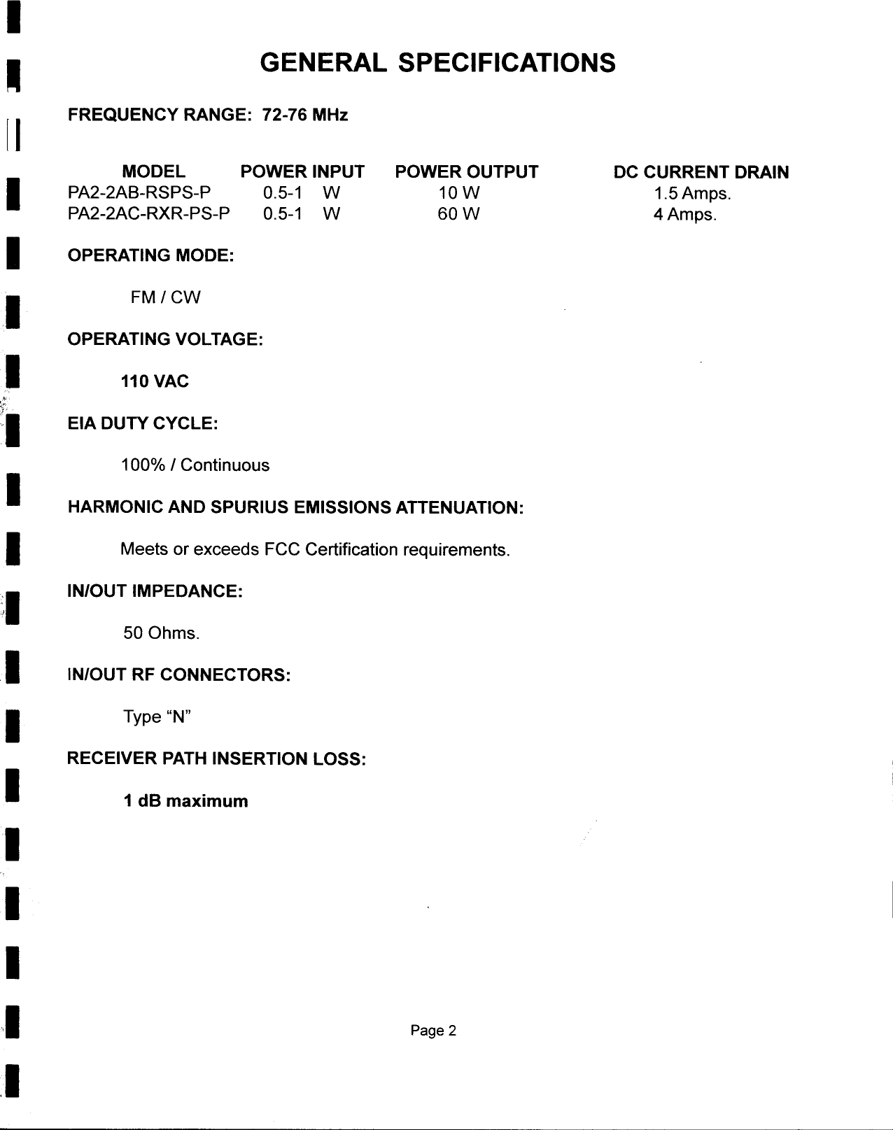 I-GENERAL  SPECIFICATIONS[ I  FREQUENCY RANGE: 72-76 MHzMODEL  POWER INPUT  POWER OUTPUT  DC CURRENT DRAINI  PA2-2AB-RSPS-P  0.5-1  W  10 W  1.5 Amps.PA2-2AC-RXR-PS-P  0.5-1  W  60 W  4 Amps.I  OPERATING MODE:.I  FM/CWOPERATING VOLTAGE:I  110 VAC&quot;c,,.:1  EIA DUTY CYCLE:100% I ContinuousI  HARMONIC AND SPURIUS EMISSIONS ATTENUATION:1 Meets or exceeds FCC Certification requirements.:1 IN/OUT IMPEDANCE:50 Ohms.1  IN/OUT RF CONNECTORS:1  Type &quot;N&quot;RECEIVER PATH INSERTION LOSS:1 1 dB maximum11I,I  Page 2.1