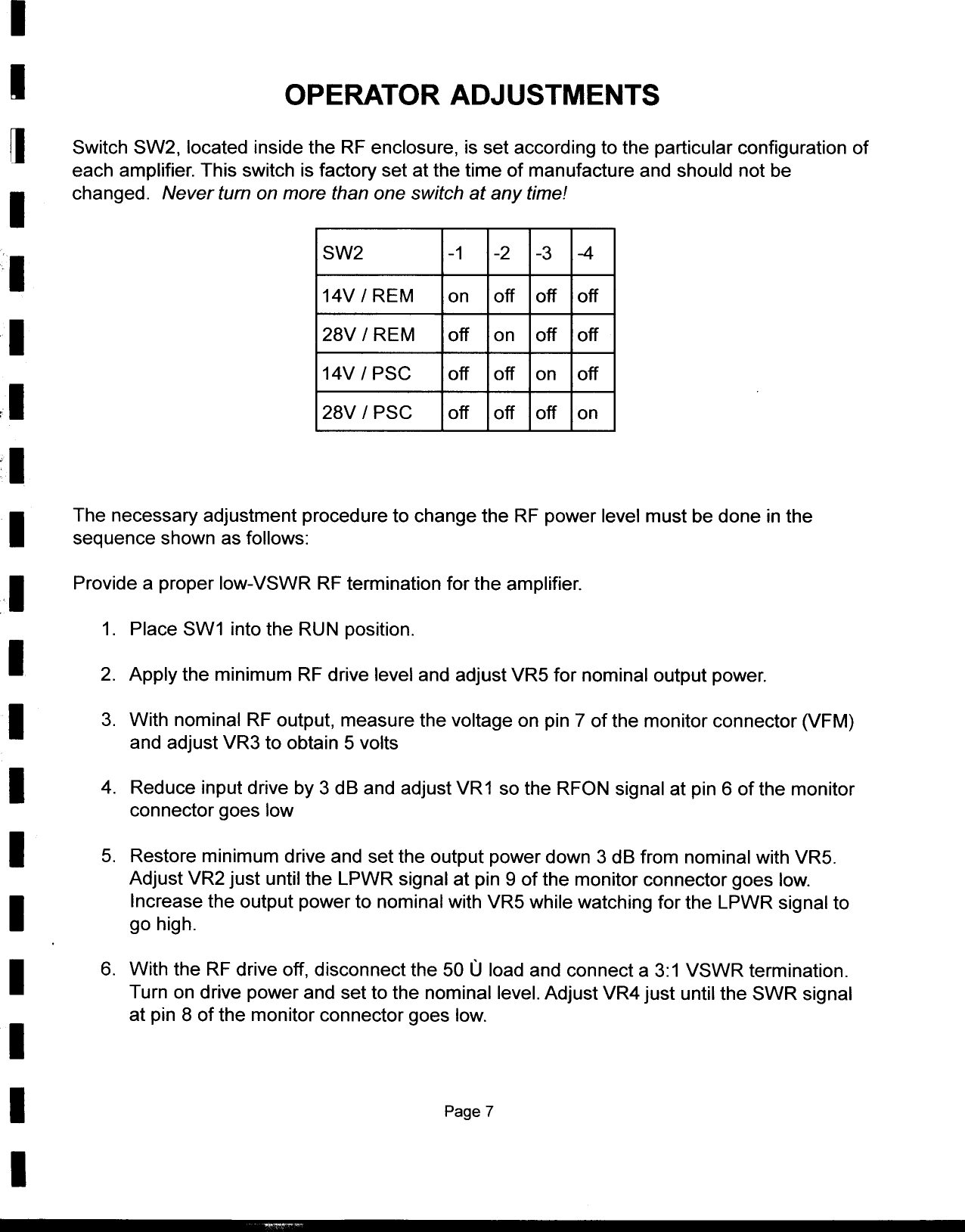 II  OPERATOR ADJUSTMENTS~  Switch  SW2,  located  inside  the  RF enclosure,  is set according  to the  particular  configuration  ofeach  amplifier.  This  switch  is factory  set  at the  time  of manufacture  and  should  not beI  changed.  Never  turn  on more  than  one switch  at  any time!I  SW2  -1  -2  -3  -414V  / REM  on  off  off  offI  28V  / REM  off  on  off  off14V/PSC  off  off  on  offr I  28V  / PSG  off  off  off  onIIThe  necessary  adjustment  procedure  to change  the  RF power  level  must be done  in thesequence  shown  as follows:,I  Provide  a proper  low-VSWR  RF termination  for  the amplifier.1.  Place  SW1  into the  RUN position.I  2.  Apply  the  minimum  RF drive  level  and  adjust  VR5  for  nominal  output  power.I  3.  With  nominal  RF output,  measure  the  voltage  on  pin 7 of the  monitor  connector  (VFM)and  adjust  VR3  to obtain  5 voltsI  4.  Reduce  input drive  by 3 dB  and  adjust VR1  so the  RFON  signal  at pin 6 of the  monitorconnector  goes  lowI  5.  Restore  minimum  drive  and  set the  output  power  down  3 dB from  nominal  with VR5.Adjust  VR2  just  until  the  LPWR  signal  at pin  9 of the  monitor  connector  goes  low.IIncrease  the  output  power  to  nominal  with  VR5  while  watching  for the  LPWR  signal  togo high.I6.  With  the  RF drive  off,  disconnect  the  50 U load  and  connect  a 3:1  VSWR  termination.Turn  on drive  power  and  set to the  nominal  level.  Adjust  VR4  just  until the  SWR  signalat pin  8  of the  monitor  connector  goes  low.II  Page 7I,--