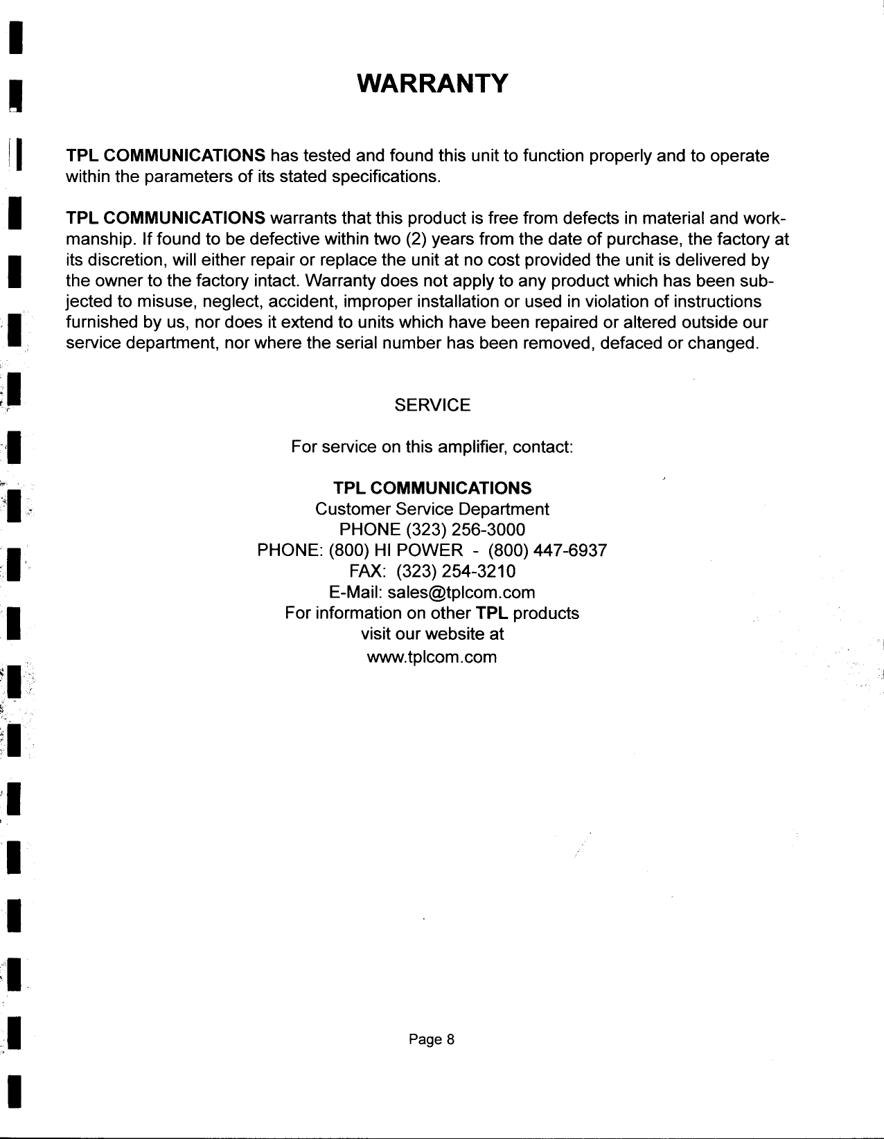 II  WARRANTYr I  TPL  COMMUNICATIONS  has tested  and  found  this  unit to function  properly  and  to  operatewithin  the  parameters  of its stated  specifications.I  TPL  COMMUNICATIONS  warrants  that this  product  is free  from  defects  in material  and  work-manship.  If found  to  be defective  within  two  (2) years  from  the  date  of purchase,  the  factory  atIits discretion,  will  either  repair  or replace  the  unit  at no  cost  provided  the  unit is delivered  bythe  owner  to the  factory  intact.  Warranty  does  not apply  to  any  product  which  has  been  sub-jected  to misuse,  neglect,  accident,  improper  installation  or  used  in violation  of instructionsIfurnished  by us,  nor does  it extend  to  units which  have  been  repaired  or altered  outside  ourservice  department,  nor where  the  serial  number  has been  removed,  defaced  or changed.;- SERVICE1 For service  on this  amplifier,  contact:,.  TPL  COMMUNICATIONS-I  Customer  Service  DepartmentPHONE  (323)  256-3000IPHONE:  (800)  HI POWER  -(800)  447-6937,  FAX:  (323)  254-3210E-Mail:  sales@tplcom.comIFor  information  on other  TPL  productsvisit our website  atwww.tplcom.com&quot;II,  &quot; ;.  &apos;.,.-&apos;  &quot;~  &apos;:; .-&apos;ill;&apos;II,II;&quot;1:1 Page 8I