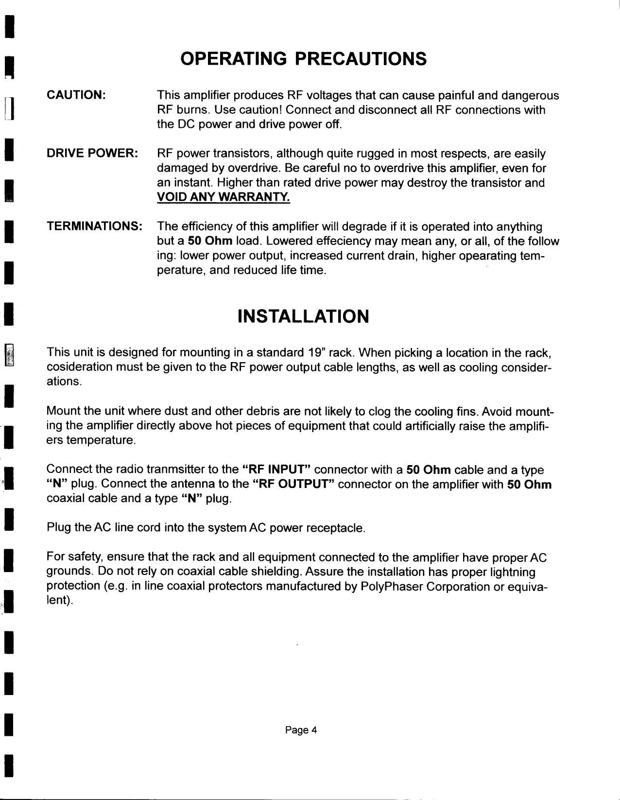 I-OPERATING  PRECAUTIONSfJCAUTION:  This  amplifier  produces  RF  voltages  that  can  cause  painful  and  dangerousl  RF  burns.  Use  caution!  Connect  and  disconnect  all  RF  connections  withthe  DC  power  and  drive  power  off.I  DRIVE  POWER:  RF  power  transistors,  although  quite  rugged  in  most  respects,  are  easilydamaged  by  overdrive.  Be  careful  no  to  overdrive  this  amplifier,  even  forIan  instant.  Higher  than  rated  drive  power  may  destroy  the  transistor  andVOID  ANY  WARRANTY.ITERMINATIONS:  The  efficiency  of  this  amplifier  will  degrade  if  it  is  operated  into  anythingbut  a  50  Ohm  load.  Lowered  effeciency  may  mean  any,  or  all,  of  the  following:  lower  power  output,  increased  current  drain,  higher  opearating  tem-1  perature,  and  reduced  life  time.1  INSTAllATION~  This  unit  is  designed  for  mounting  in  a  standard  19&quot;  rack.  When  picking  a  location  in  the  rack,cosideration  must  be  given  to  the  RF  power  output  cable  lengths,  as  well  as  cooling  consider-I  ations.Mount  the  unit  where  dust  and  other  debris  are  not  likely  to  clog  the  cooling  fins.  Avoid  mount-ling  the  amplifier  directly  above  hot  pieces  of  equipment  that  could  artificially  raise  the  amplifi-ers  temperature.IConnect  the  radio  tranmsitter  to  the  &quot;RF  INPUT&quot;  connector  with  a  50  Ohm  c.~ble  ~nd  a  type,  &quot;N&quot;  plug.  Connect  the  antenna  to  the  &quot;RF  OUTPUT&quot;  connector  on  the  amplifier  with  50  Ohmcoaxial  cable  and  a  type  &quot;N&quot;  plug.I  Plug  the  AC  line  cord  into  the  system  AC  power  receptacle.1 For  safety,  ensure  that  the  rack  and  all  equipment  connected  to  the  amplifier  have  properACgrounds.  Do  not  rely  on  coaxial  cable  shielding.  Assure  the  installation  has  proper  lightningprotection  (e.g.  in  line  coaxial  protectors  manufactured  by  PolyPhaser  Corporation  or  equiva-::1 lent).III  Page 4I