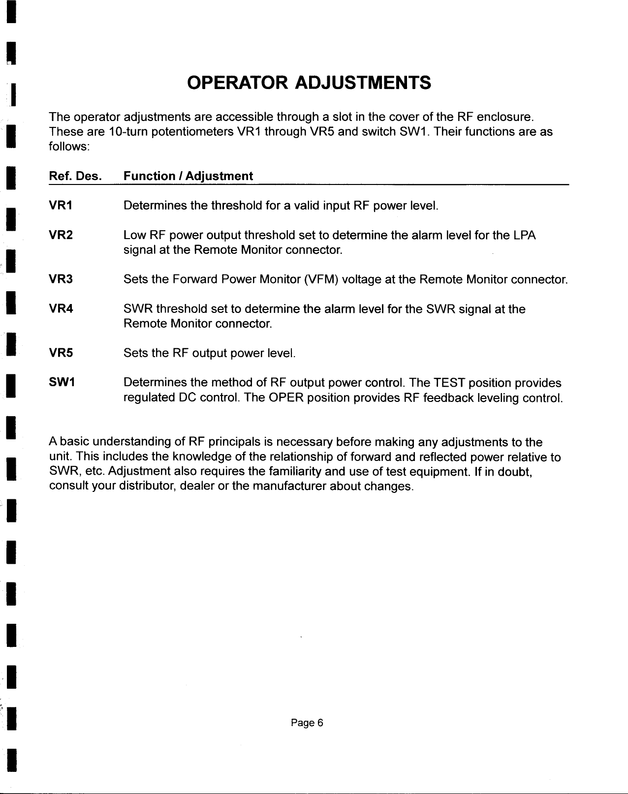 III  OPERATOR ADJUSTMENTSThe  operator  adjustments  are  accessible  through  a slot  in the  cover  of the  RF enclosure.IThese  are  10-turn  potentiometers  VR1  through  VR5  and  switch  SW1.  Their  functions  are asfollows:I  Ref. Des.  Function I AdjustmentI  VR1  Determines  the  threshold  for  a valid  input  RF power  level.VR2  Low RF power  output  threshold  set to determine  the  alarm  level  for the  LPAI  signal  at the  Remote  Monitor  connector.VR3  Sets  the  Forward  Power  Monitor  (VFM)  voltage  at the  Remote  Monitor  connector.I  VR4  SWR  threshold  set to determine  the  alarm  level  for the  SWR  signal  at theRemote  Monitor  connector.I  VR5  Sets  the  RF output  power  level.I  SW1  Determines  the  method  of RF  output  power  control.  The  TEST  position  providesregulated  DC control.  The  OPER  position  provides  RF feedback  leveling  control.I  A basic  understanding  of RF principals  is necessary  before  making  any adjustments  to theIunit.  This  includes  the  knowledge  of the  relationship  of forward  and  reflected  power  relative  toSWR,  etc.  Adjustment  also  requires  the  familiarity  and  use  of test equipment.  If in doubt,consult  your distributor,  dealer  or the  manufacturer  about  changes.IIII&apos;I&quot;1Page  6I