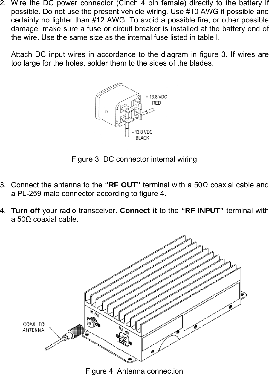    2.  Wire the DC power connector (Cinch 4 pin female) directly to the battery if possible. Do not use the present vehicle wiring. Use #10 AWG if possible and certainly no lighter than #12 AWG. To avoid a possible fire, or other possible damage, make sure a fuse or circuit breaker is installed at the battery end of the wire. Use the same size as the internal fuse listed in table I.   Attach DC input wires in accordance to the diagram in figure 3. If wires are too large for the holes, solder them to the sides of the blades.   Figure 3. DC connector internal wiring   3.  Connect the antenna to the “RF OUT” terminal with a 50Ω coaxial cable and a PL-259 male connector according to figure 4.  4.  Turn off your radio transceiver. Connect it to the “RF INPUT” terminal with a 50Ω coaxial cable.   Figure 4. Antenna connection 