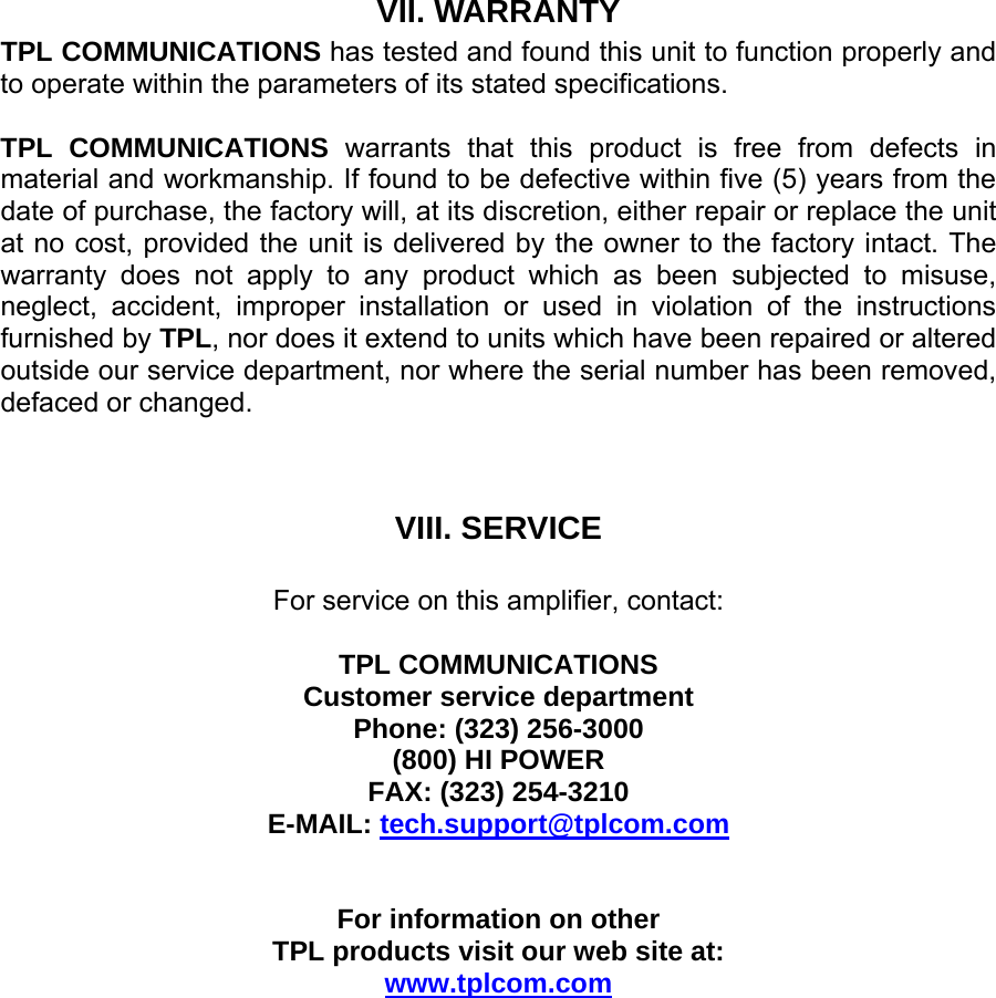 VII. WARRANTY TPL COMMUNICATIONS has tested and found this unit to function properly and to operate within the parameters of its stated specifications.  TPL COMMUNICATIONS warrants that this product is free from defects in material and workmanship. If found to be defective within five (5) years from the date of purchase, the factory will, at its discretion, either repair or replace the unit at no cost, provided the unit is delivered by the owner to the factory intact. The warranty does not apply to any product which as been subjected to misuse, neglect, accident, improper installation or used in violation of the instructions furnished by TPL, nor does it extend to units which have been repaired or altered outside our service department, nor where the serial number has been removed, defaced or changed.    VIII. SERVICE  For service on this amplifier, contact:  TPL COMMUNICATIONS Customer service department Phone: (323) 256-3000 (800) HI POWER FAX: (323) 254-3210 E-MAIL: tech.support@tplcom.com   For information on other  TPL products visit our web site at: www.tplcom.com 