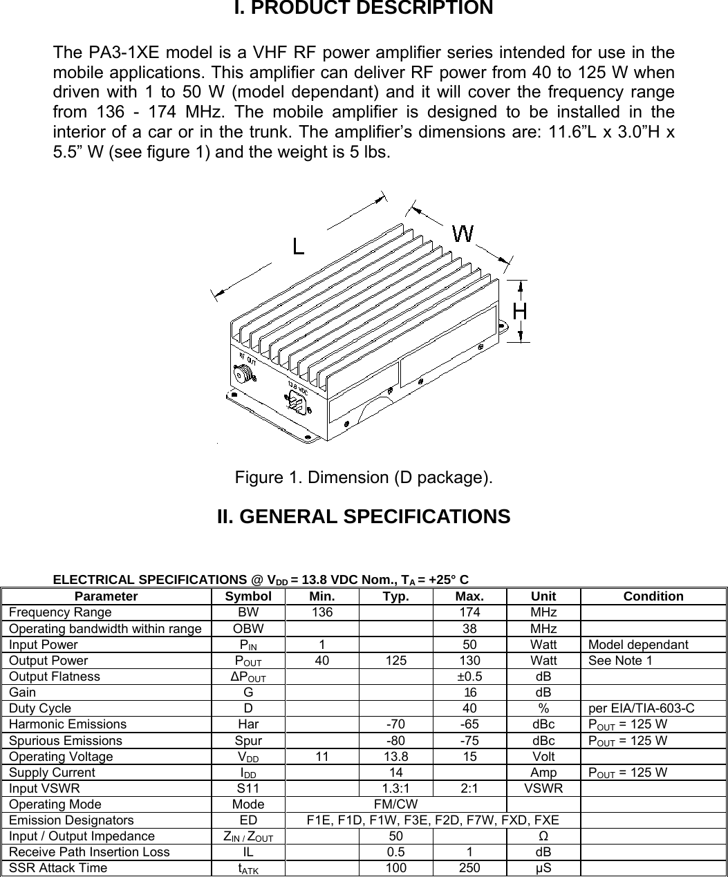 I. PRODUCT DESCRIPTION  The PA3-1XE model is a VHF RF power amplifier series intended for use in the mobile applications. This amplifier can deliver RF power from 40 to 125 W when driven with 1 to 50 W (model dependant) and it will cover the frequency range from 136 - 174 MHz. The mobile amplifier is designed to be installed in the interior of a car or in the trunk. The amplifier’s dimensions are: 11.6”L x 3.0”H x 5.5” W (see figure 1) and the weight is 5 lbs.    Figure 1. Dimension (D package). II. GENERAL SPECIFICATIONS   ELECTRICAL SPECIFICATIONS @ VDD = 13.8 VDC Nom., TA = +25° C Parameter Symbol Min. Typ. Max. Unit Condition Frequency Range  BW  136    174  MHz   Operating bandwidth within range  OBW      38  MHz   Input Power  PIN 1    50 Watt Model dependant Output Power  POUT  40  125  130  Watt  See Note 1 Output Flatness  ΔPOUT     ±0.5  dB  Gain G   16  dB  Duty Cycle  D      40  %  per EIA/TIA-603-C Harmonic Emissions  Har    -70  -65  dBc  POUT = 125 W Spurious Emissions  Spur    -80  -75  dBc  POUT = 125 W Operating Voltage  VDD 11 13.8 15 Volt  Supply Current  IDD  14  Amp POUT = 125 W Input VSWR  S11    1.3:1  2:1  VSWR   Operating Mode  Mode  FM/CW     Emission Designators  ED  F1E, F1D, F1W, F3E, F2D, F7W, FXD, FXE   Input / Output Impedance  ZIN / ZOUT  50   Ω  Receive Path Insertion Loss  IL    0.5  1  dB   SSR Attack Time  tATK  100 250 μS    