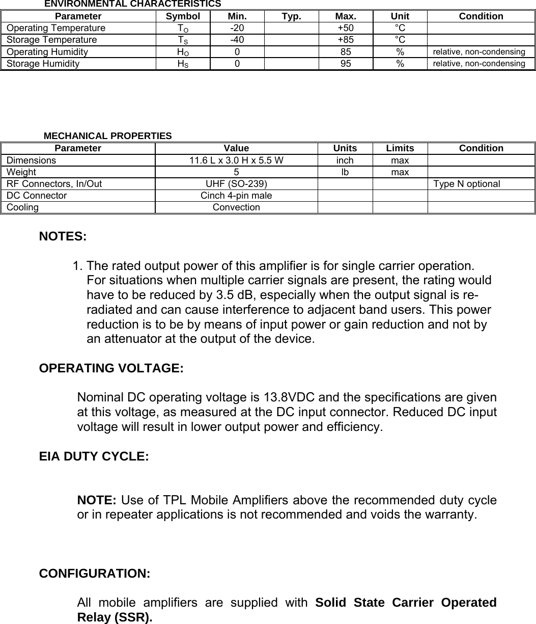      ENVIRONMENTAL CHARACTERISTICS Parameter Symbol Min. Typ. Max. Unit Condition Operating Temperature  TO -20    +50 °C  Storage Temperature  TS -40    +85 °C  Operating Humidity  HO 0    85 % relative, non-condensing Storage Humidity  HS 0    95 % relative, non-condensing         MECHANICAL PROPERTIES Parameter Value Units Limits Condition Dimensions  11.6 L x 3.0 H x 5.5 W  inch  max   Weight 5 lb max  RF Connectors, In/Out  UHF (SO-239)        Type N optional DC Connector  Cinch 4-pin male       Cooling Convection     NOTES:  1. The rated output power of this amplifier is for single carrier operation. For situations when multiple carrier signals are present, the rating would have to be reduced by 3.5 dB, especially when the output signal is re-radiated and can cause interference to adjacent band users. This power reduction is to be by means of input power or gain reduction and not by an attenuator at the output of the device.  OPERATING VOLTAGE:  Nominal DC operating voltage is 13.8VDC and the specifications are given at this voltage, as measured at the DC input connector. Reduced DC input voltage will result in lower output power and efficiency.  EIA DUTY CYCLE:   NOTE: Use of TPL Mobile Amplifiers above the recommended duty cycle or in repeater applications is not recommended and voids the warranty.    CONFIGURATION:  All mobile amplifiers are supplied with Solid State Carrier Operated Relay (SSR).   