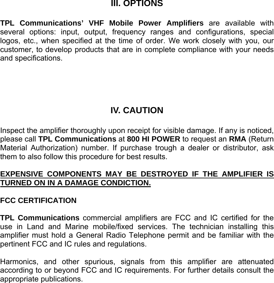      III. OPTIONS  TPL Communications’ VHF Mobile Power Amplifiers are available with several options: input, output, frequency ranges and configurations, special logos, etc., when specified at the time of order. We work closely with you, our customer, to develop products that are in complete compliance with your needs and specifications.     IV. CAUTION  Inspect the amplifier thoroughly upon receipt for visible damage. If any is noticed, please call TPL Communications at 800 HI POWER to request an RMA (Return Material Authorization) number. If purchase trough a dealer or distributor, ask them to also follow this procedure for best results.  EXPENSIVE COMPONENTS MAY BE DESTROYED IF THE AMPLIFIER IS TURNED ON IN A DAMAGE CONDICTION.  FCC CERTIFICATION  TPL Communications commercial amplifiers are FCC and IC certified for the use in Land and Marine mobile/fixed services. The technician installing this amplifier must hold a General Radio Telephone permit and be familiar with the pertinent FCC and IC rules and regulations.  Harmonics, and other spurious, signals from this amplifier are attenuated according to or beyond FCC and IC requirements. For further details consult the appropriate publications.    