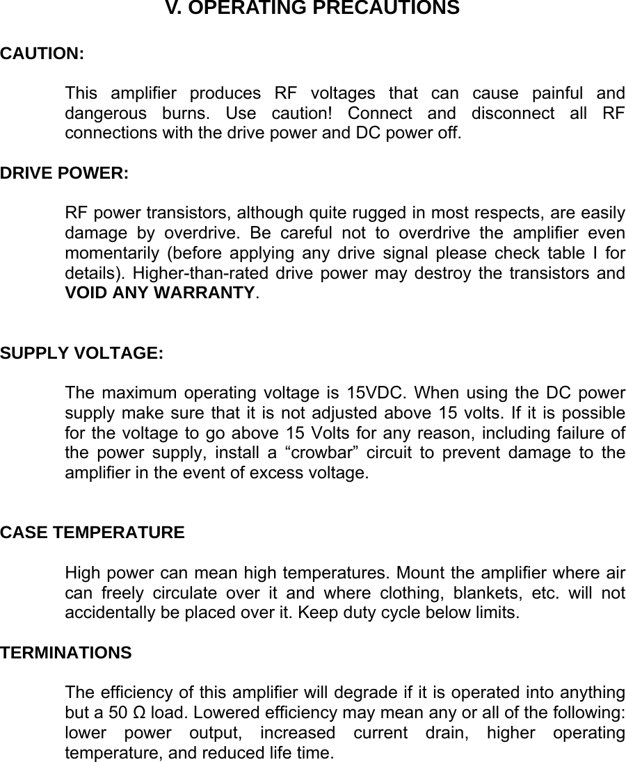     V. OPERATING PRECAUTIONS   CAUTION:   This amplifier produces RF voltages that can cause painful and dangerous burns. Use caution! Connect and disconnect all RF connections with the drive power and DC power off.   DRIVE POWER:    RF power transistors, although quite rugged in most respects, are easily damage by overdrive. Be careful not to overdrive the amplifier even momentarily (before applying any drive signal please check table I for details). Higher-than-rated drive power may destroy the transistors and VOID ANY WARRANTY.    SUPPLY VOLTAGE:   The maximum operating voltage is 15VDC. When using the DC power supply make sure that it is not adjusted above 15 volts. If it is possible for the voltage to go above 15 Volts for any reason, including failure of the power supply, install a “crowbar” circuit to prevent damage to the amplifier in the event of excess voltage.    CASE TEMPERATURE  High power can mean high temperatures. Mount the amplifier where air can freely circulate over it and where clothing, blankets, etc. will not accidentally be placed over it. Keep duty cycle below limits.   TERMINATIONS  The efficiency of this amplifier will degrade if it is operated into anything but a 50 Ω load. Lowered efficiency may mean any or all of the following: lower power output, increased current drain, higher operating temperature, and reduced life time. 