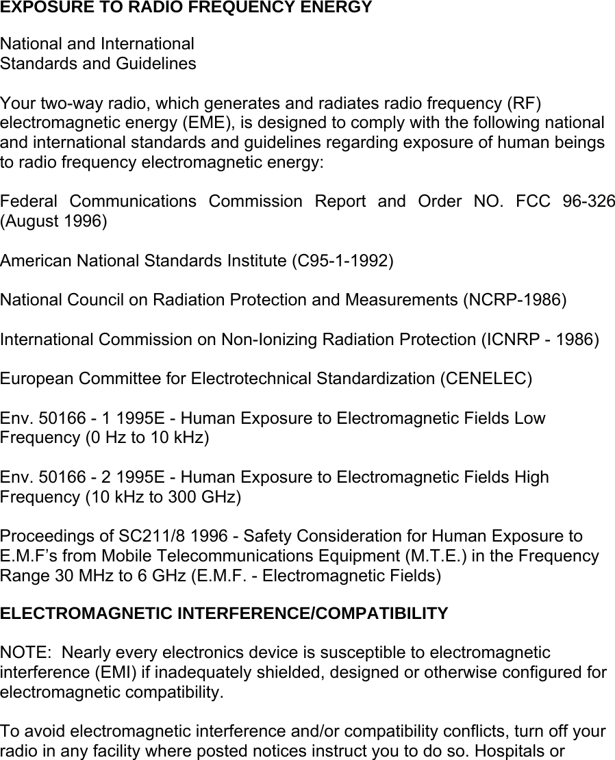     EXPOSURE TO RADIO FREQUENCY ENERGY  National and International Standards and Guidelines  Your two-way radio, which generates and radiates radio frequency (RF) electromagnetic energy (EME), is designed to comply with the following national and international standards and guidelines regarding exposure of human beings to radio frequency electromagnetic energy:  Federal Communications Commission Report and Order NO. FCC 96-326 (August 1996)  American National Standards Institute (C95-1-1992)  National Council on Radiation Protection and Measurements (NCRP-1986)  International Commission on Non-Ionizing Radiation Protection (ICNRP - 1986)  European Committee for Electrotechnical Standardization (CENELEC)  Env. 50166 - 1 1995E - Human Exposure to Electromagnetic Fields Low Frequency (0 Hz to 10 kHz)  Env. 50166 - 2 1995E - Human Exposure to Electromagnetic Fields High Frequency (10 kHz to 300 GHz)  Proceedings of SC211/8 1996 - Safety Consideration for Human Exposure to E.M.F’s from Mobile Telecommunications Equipment (M.T.E.) in the Frequency Range 30 MHz to 6 GHz (E.M.F. - Electromagnetic Fields)  ELECTROMAGNETIC INTERFERENCE/COMPATIBILITY  NOTE:  Nearly every electronics device is susceptible to electromagnetic interference (EMI) if inadequately shielded, designed or otherwise configured for electromagnetic compatibility.  To avoid electromagnetic interference and/or compatibility conflicts, turn off your radio in any facility where posted notices instruct you to do so. Hospitals or 