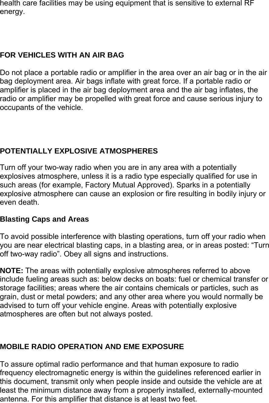 health care facilities may be using equipment that is sensitive to external RF energy.     FOR VEHICLES WITH AN AIR BAG  Do not place a portable radio or amplifier in the area over an air bag or in the air bag deployment area. Air bags inflate with great force. If a portable radio or amplifier is placed in the air bag deployment area and the air bag inflates, the radio or amplifier may be propelled with great force and cause serious injury to occupants of the vehicle.     POTENTIALLY EXPLOSIVE ATMOSPHERES  Turn off your two-way radio when you are in any area with a potentially explosives atmosphere, unless it is a radio type especially qualified for use in such areas (for example, Factory Mutual Approved). Sparks in a potentially explosive atmosphere can cause an explosion or fire resulting in bodily injury or even death.  Blasting Caps and Areas  To avoid possible interference with blasting operations, turn off your radio when you are near electrical blasting caps, in a blasting area, or in areas posted: “Turn off two-way radio”. Obey all signs and instructions.  NOTE: The areas with potentially explosive atmospheres referred to above include fueling areas such as: below decks on boats: fuel or chemical transfer or storage facilities; areas where the air contains chemicals or particles, such as grain, dust or metal powders; and any other area where you would normally be advised to turn off your vehicle engine. Areas with potentially explosive atmospheres are often but not always posted.    MOBILE RADIO OPERATION AND EME EXPOSURE  To assure optimal radio performance and that human exposure to radio frequency electromagnetic energy is within the guidelines referenced earlier in this document, transmit only when people inside and outside the vehicle are at least the minimum distance away from a properly installed, externally-mounted antenna. For this amplifier that distance is at least two feet. 