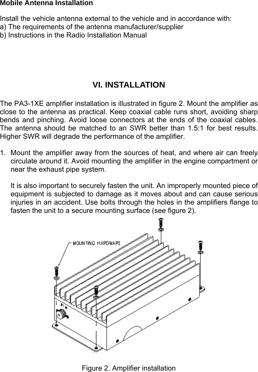  Mobile Antenna Installation  Install the vehicle antenna external to the vehicle and in accordance with: a) The requirements of the antenna manufacturer/supplier b) Instructions in the Radio Installation Manual   VI. INSTALLATION  The PA3-1XE amplifier installation is illustrated in figure 2. Mount the amplifier as close to the antenna as practical. Keep coaxial cable runs short, avoiding sharp bends and pinching. Avoid loose connectors at the ends of the coaxial cables. The antenna should be matched to an SWR better than 1.5:1 for best results. Higher SWR will degrade the performance of the amplifier.   1.  Mount the amplifier away from the sources of heat, and where air can freely circulate around it. Avoid mounting the amplifier in the engine compartment or near the exhaust pipe system.   It is also important to securely fasten the unit. An improperly mounted piece of equipment is subjected to damage as it moves about and can cause serious injuries in an accident. Use bolts through the holes in the amplifiers flange to fasten the unit to a secure mounting surface (see figure 2).   Figure 2. Amplifier installation 