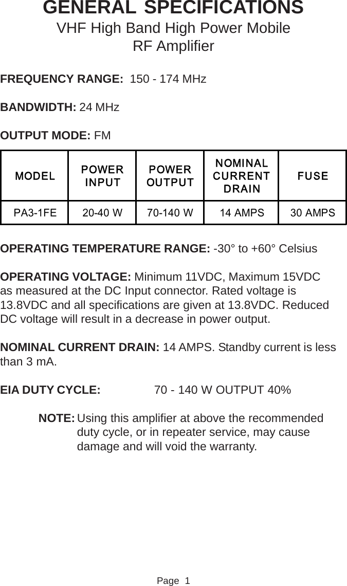 GENERAL SPECIFICATIONSVHF High Band High Power MobileRF AmplifierFREQUENCY RANGE:  150 - 174 MHzBANDWIDTH: 24 MHzOUTPUT MODE: FMOPERATING TEMPERATURE RANGE: -30° to +60° CelsiusOPERATING VOLTAGE: Minimum 11VDC, Maximum 15VDCas measured at the DC Input connector. Rated voltage is13.8VDC and all specifications are given at 13.8VDC. ReducedDC voltage will result in a decrease in power output.NOMINAL CURRENT DRAIN: 14 AMPS. Standby current is lessthan 3 mA.EIA DUTY CYCLE: 70 - 140 W OUTPUT 40%NOTE: Using this amplifier at above the recommendedduty cycle, or in repeater service, may causedamage and will void the warranty.Page  1