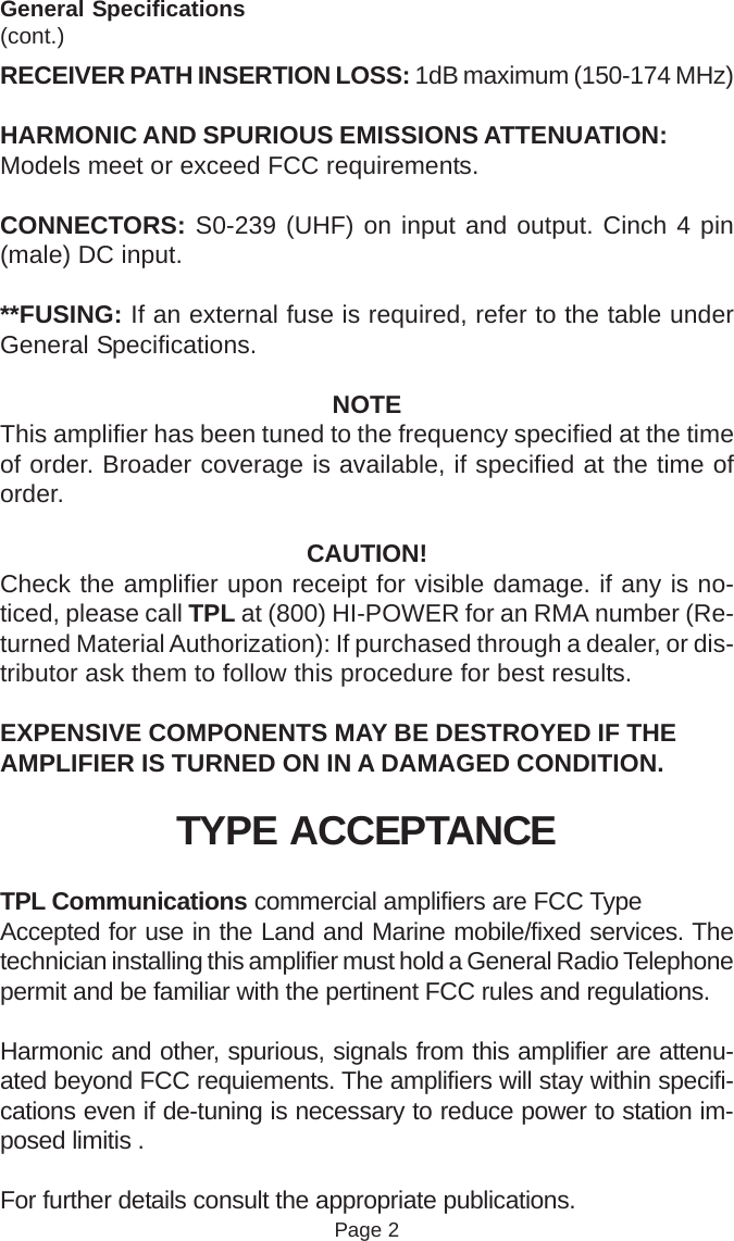 General Specifications(cont.)RECEIVER PATH INSERTION LOSS: 1dB maximum (150-174 MHz)HARMONIC AND SPURIOUS EMISSIONS ATTENUATION:Models meet or exceed FCC requirements.CONNECTORS: S0-239 (UHF) on input and output. Cinch 4 pin(male) DC input.**FUSING: If an external fuse is required, refer to the table underGeneral Specifications.NOTEThis amplifier has been tuned to the frequency specified at the timeof order. Broader coverage is available, if specified at the time oforder.CAUTION!Check the amplifier upon receipt for visible damage. if any is no-ticed, please call TPL at (800) HI-POWER for an RMA number (Re-turned Material Authorization): If purchased through a dealer, or dis-tributor ask them to follow this procedure for best results.EXPENSIVE COMPONENTS MAY BE DESTROYED IF THEAMPLIFIER IS TURNED ON IN A DAMAGED CONDITION.TYPE ACCEPTANCETPL Communications commercial amplifiers are FCC TypeAccepted for use in the Land and Marine mobile/fixed services. Thetechnician installing this amplifier must hold a General Radio Telephonepermit and be familiar with the pertinent FCC rules and regulations.Harmonic and other, spurious, signals from this amplifier are attenu-ated beyond FCC requiements. The amplifiers will stay within specifi-cations even if de-tuning is necessary to reduce power to station im-posed limitis .For further details consult the appropriate publications.Page 2