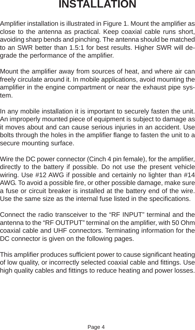 INSTALLATIONAmplifier installation is illustrated in Figure 1. Mount the amplifier asclose to the antenna as practical. Keep coaxial cable runs short,avoiding sharp bends and pinching. The antenna should be matchedto an SWR better than 1.5:1 for best results. Higher SWR will de-grade the performance of the amplifier.Mount the amplifier away from sources of heat, and where air canfreely circulate around it. In mobile applications, avoid mounting theamplifier in the engine compartment or near the exhaust pipe sys-tem.In any mobile installation it is important to securely fasten the unit.An improperly mounted piece of equipment is subject to damage asit moves about and can cause serious injuries in an accident. Usebolts through the holes in the amplifier flange to fasten the unit to asecure mounting surface.Wire the DC power connector (Cinch 4 pin female), for the amplifier,directly to the battery if possible. Do not use the present vehiclewiring. Use #12 AWG if possible and certainly no lighter than #14AWG. To avoid a possible fire, or other possible damage, make surea fuse or circuit breaker is installed at the battery end of the wire.Use the same size as the internal fuse listed in the specifications.Connect the radio transceiver to the “RF INPUT” terminal and theantenna to the “RF OUTPUT” terminal on the amplifier, with 50 Ohmcoaxial cable and UHF connectors. Terminating information for theDC connector is given on the following pages.This amplifier produces sufficient power to cause significant heatingof low quality, or incorrectly selected coaxial cable and fittings. Usehigh quality cables and fittings to reduce heating and power losses.                                                          Page 4