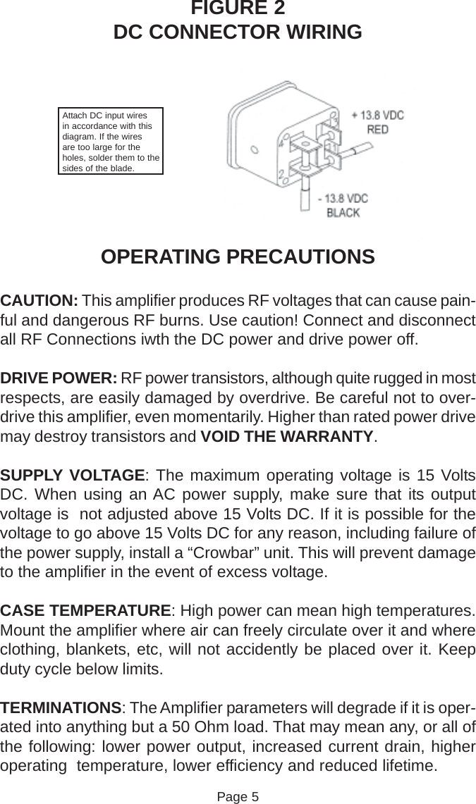 FIGURE 2DC CONNECTOR WIRINGAttach DC input wiresin accordance with thisdiagram. If the wiresare too large for theholes, solder them to thesides of the blade.OPERATING PRECAUTIONSCAUTION: This amplifier produces RF voltages that can cause pain-ful and dangerous RF burns. Use caution! Connect and disconnectall RF Connections iwth the DC power and drive power off.DRIVE POWER: RF power transistors, although quite rugged in mostrespects, are easily damaged by overdrive. Be careful not to over-drive this amplifier, even momentarily. Higher than rated power drivemay destroy transistors and VOID THE WARRANTY.SUPPLY VOLTAGE: The maximum operating voltage is 15 VoltsDC. When using an AC power supply, make sure that its outputvoltage is  not adjusted above 15 Volts DC. If it is possible for thevoltage to go above 15 Volts DC for any reason, including failure ofthe power supply, install a “Crowbar” unit. This will prevent damageto the amplifier in the event of excess voltage.CASE TEMPERATURE: High power can mean high temperatures.Mount the amplifier where air can freely circulate over it and whereclothing, blankets, etc, will not accidently be placed over it. Keepduty cycle below limits.TERMINATIONS: The Amplifier parameters will degrade if it is oper-ated into anything but a 50 Ohm load. That may mean any, or all ofthe following: lower power output, increased current drain, higheroperating  temperature, lower efficiency and reduced lifetime.Page 5