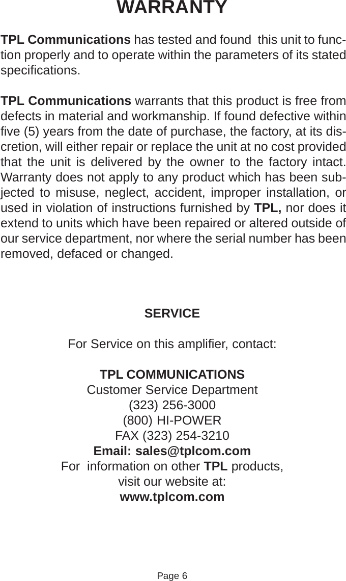 WARRANTYTPL Communications has tested and found  this unit to func-tion properly and to operate within the parameters of its statedspecifications.TPL Communications warrants that this product is free fromdefects in material and workmanship. If found defective withinfive (5) years from the date of purchase, the factory, at its dis-cretion, will either repair or replace the unit at no cost providedthat the unit is delivered by the owner to the factory intact.Warranty does not apply to any product which has been sub-jected to misuse, neglect, accident, improper installation, orused in violation of instructions furnished by TPL, nor does itextend to units which have been repaired or altered outside ofour service department, nor where the serial number has beenremoved, defaced or changed.SERVICEFor Service on this amplifier, contact:TPL COMMUNICATIONSCustomer Service Department(323) 256-3000(800) HI-POWERFAX (323) 254-3210Email: sales@tplcom.comFor  information on other TPL products,visit our website at:www.tplcom.comPage 6