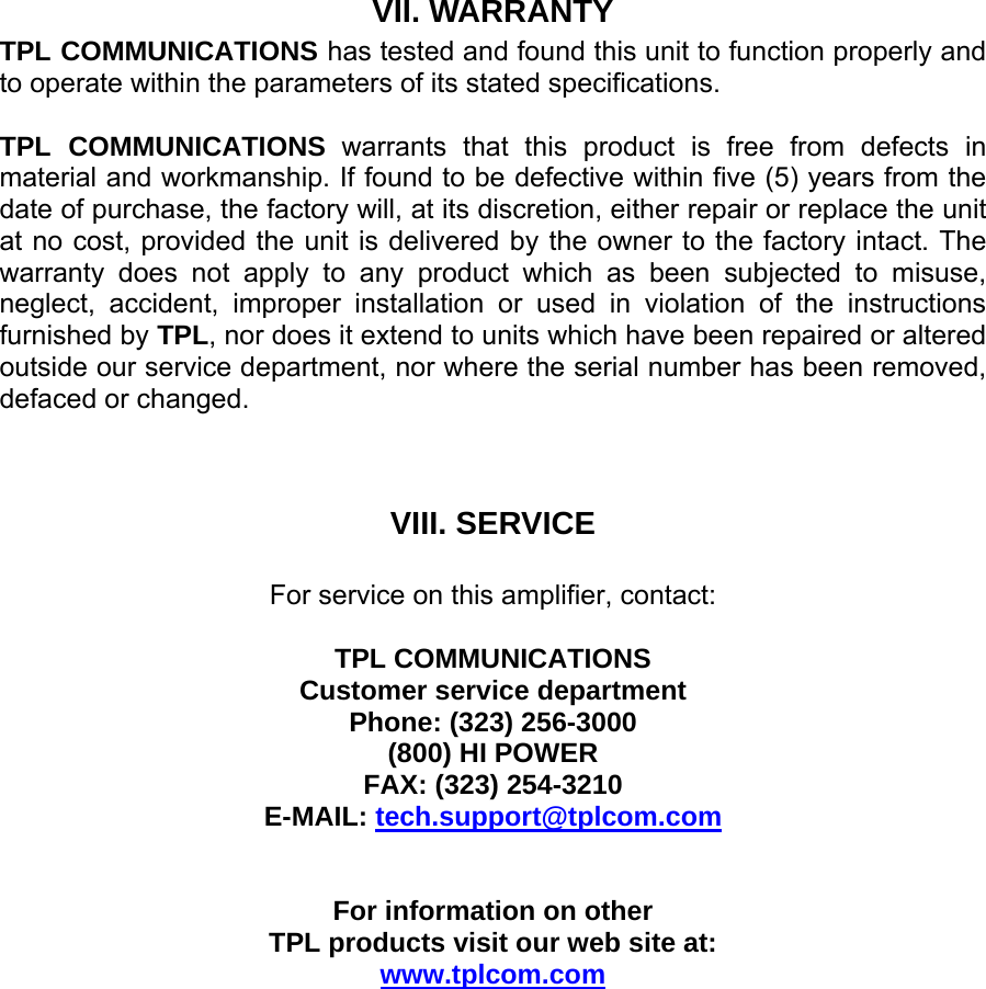 VII. WARRANTY TPL COMMUNICATIONS has tested and found this unit to function properly and to operate within the parameters of its stated specifications.  TPL COMMUNICATIONS warrants that this product is free from defects in material and workmanship. If found to be defective within five (5) years from the date of purchase, the factory will, at its discretion, either repair or replace the unit at no cost, provided the unit is delivered by the owner to the factory intact. The warranty does not apply to any product which as been subjected to misuse, neglect, accident, improper installation or used in violation of the instructions furnished by TPL, nor does it extend to units which have been repaired or altered outside our service department, nor where the serial number has been removed, defaced or changed.    VIII. SERVICE  For service on this amplifier, contact:  TPL COMMUNICATIONS Customer service department Phone: (323) 256-3000 (800) HI POWER FAX: (323) 254-3210 E-MAIL: tech.support@tplcom.com   For information on other  TPL products visit our web site at: www.tplcom.com 