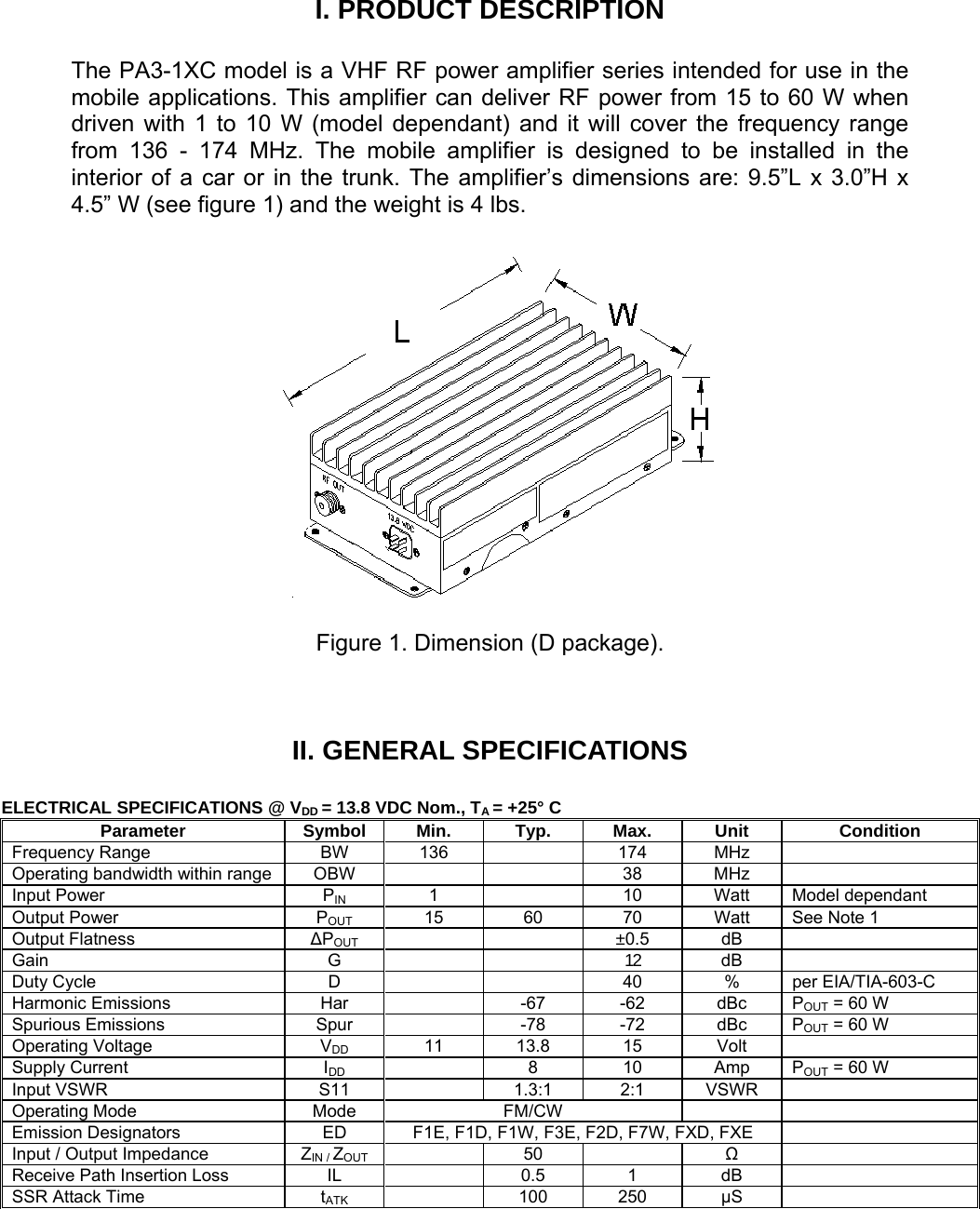 I. PRODUCT DESCRIPTION  The PA3-1XC model is a VHF RF power amplifier series intended for use in the mobile applications. This amplifier can deliver RF power from 15 to 60 W when driven with 1 to 10 W (model dependant) and it will cover the frequency range from 136 - 174 MHz. The mobile amplifier is designed to be installed in the interior of a car or in the trunk. The amplifier’s dimensions are: 9.5”L x 3.0”H x 4.5” W (see figure 1) and the weight is 4 lbs.    Figure 1. Dimension (D package).  II. GENERAL SPECIFICATIONS  ELECTRICAL SPECIFICATIONS @ VDD = 13.8 VDC Nom., TA = +25° C      Parameter Symbol Min. Typ. Max. Unit Condition Frequency Range  BW  136    174  MHz   Operating bandwidth within range  OBW      38  MHz   Input Power  PIN 1    10 Watt Model dependant Output Power  POUT 15 60 70 Watt See Note 1 Output Flatness  ΔPOUT     ±0.5  dB  Gain G   12  dB  Duty Cycle  D      40  %  per EIA/TIA-603-C Harmonic Emissions  Har    -67  -62  dBc  POUT = 60 W Spurious Emissions  Spur    -78  -72  dBc  POUT = 60 W Operating Voltage  VDD 11 13.8 15 Volt  Supply Current  IDD   8 10 Amp POUT = 60 W Input VSWR  S11    1.3:1  2:1  VSWR   Operating Mode  Mode  FM/CW     Emission Designators  ED  F1E, F1D, F1W, F3E, F2D, F7W, FXD, FXE   Input / Output Impedance  ZIN / ZOUT  50   Ω  Receive Path Insertion Loss  IL    0.5  1  dB   SSR Attack Time  tATK  100 250 μS   