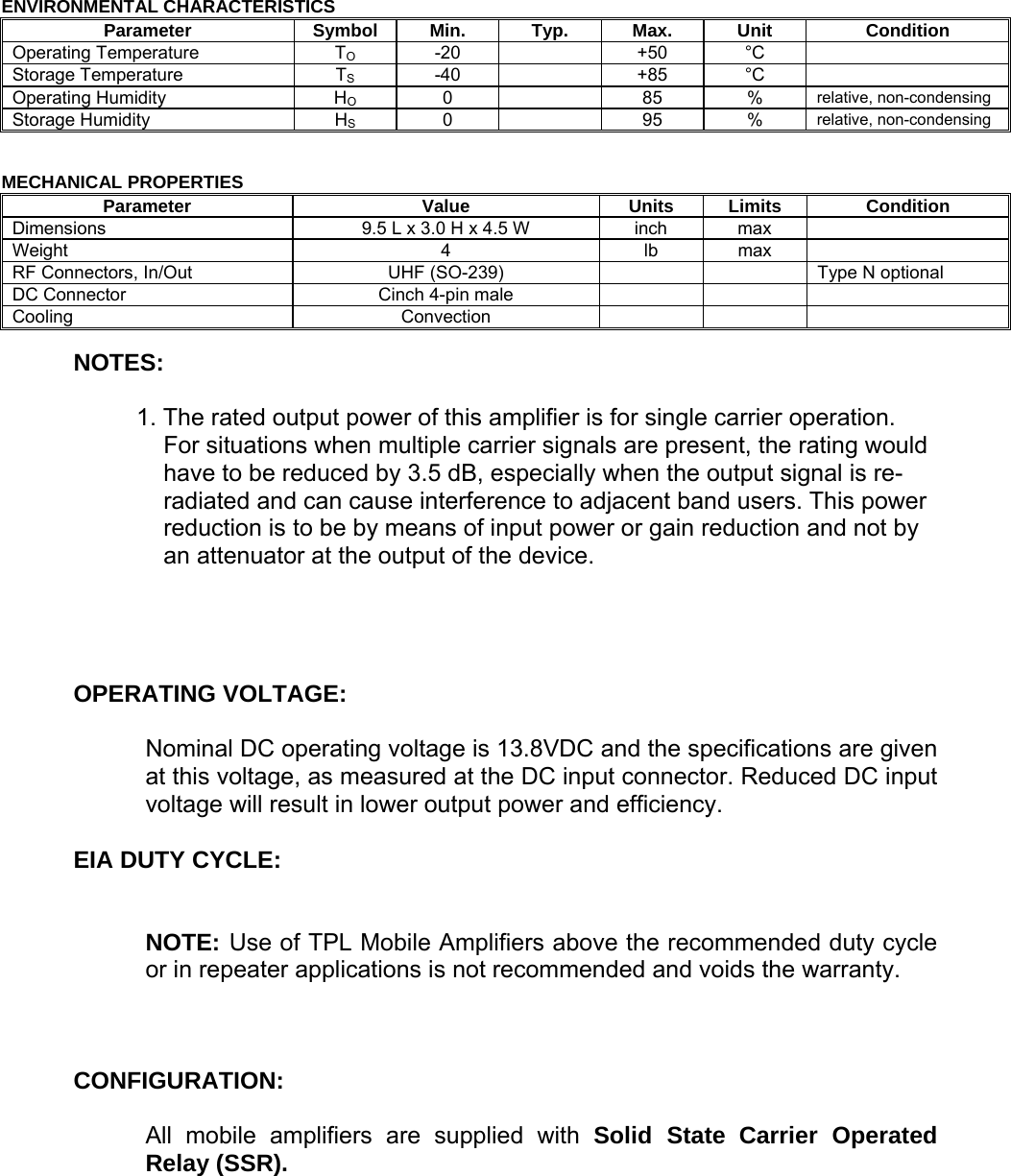  ENVIRONMENTAL CHARACTERISTICS Parameter Symbol Min. Typ. Max. Unit Condition Operating Temperature  TO -20    +50 °C  Storage Temperature  TS -40    +85 °C  Operating Humidity  HO 0    85 % relative, non-condensingStorage Humidity  HS 0    95 % relative, non-condensing  MECHANICAL PROPERTIES Parameter Value Units Limits Condition Dimensions  9.5 L x 3.0 H x 4.5 W  inch  max   Weight 4 lb max  RF Connectors, In/Out  UHF (SO-239)        Type N optional DC Connector  Cinch 4-pin male       Cooling Convection     NOTES:  1. The rated output power of this amplifier is for single carrier operation. For situations when multiple carrier signals are present, the rating would have to be reduced by 3.5 dB, especially when the output signal is re-radiated and can cause interference to adjacent band users. This power reduction is to be by means of input power or gain reduction and not by an attenuator at the output of the device.     OPERATING VOLTAGE:  Nominal DC operating voltage is 13.8VDC and the specifications are given at this voltage, as measured at the DC input connector. Reduced DC input voltage will result in lower output power and efficiency.  EIA DUTY CYCLE:   NOTE: Use of TPL Mobile Amplifiers above the recommended duty cycle or in repeater applications is not recommended and voids the warranty.    CONFIGURATION:  All mobile amplifiers are supplied with Solid State Carrier Operated Relay (SSR).     