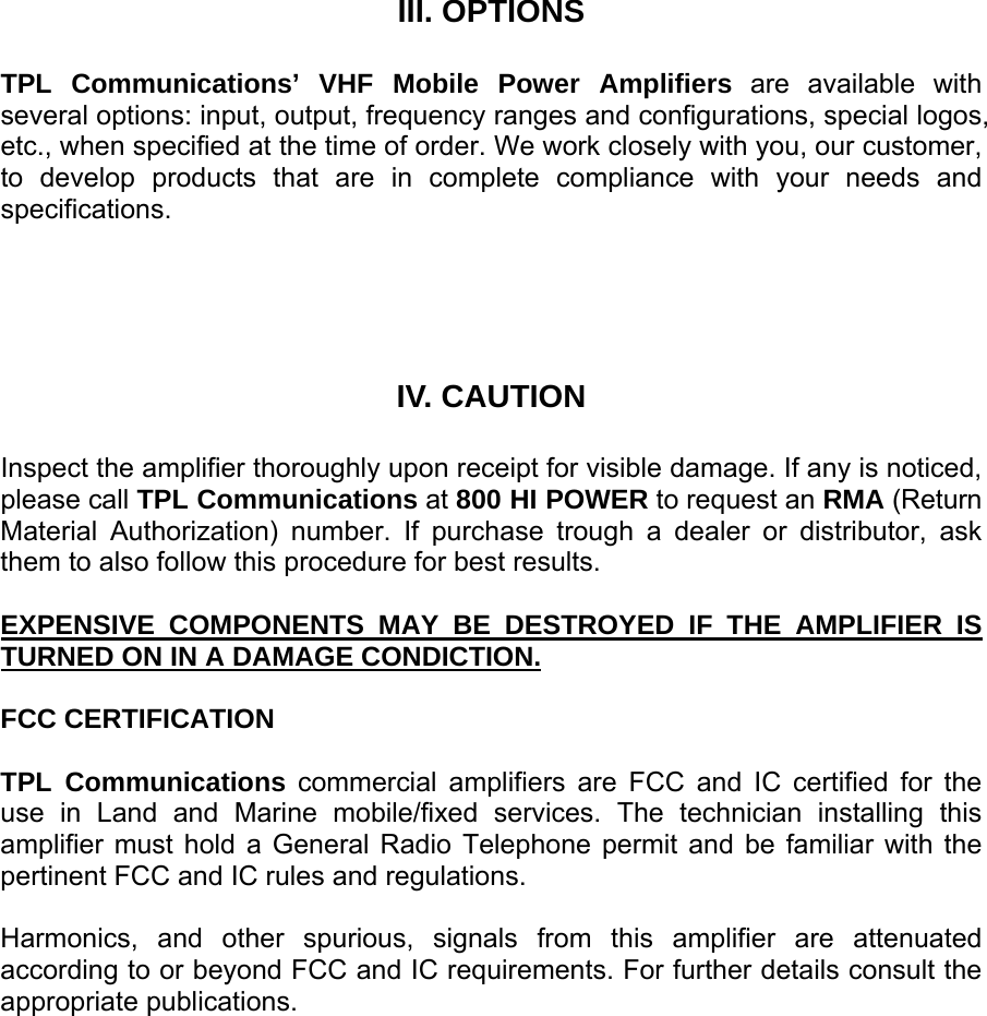    III. OPTIONS  TPL Communications’ VHF Mobile Power Amplifiers are available with several options: input, output, frequency ranges and configurations, special logos, etc., when specified at the time of order. We work closely with you, our customer, to develop products that are in complete compliance with your needs and specifications.     IV. CAUTION  Inspect the amplifier thoroughly upon receipt for visible damage. If any is noticed, please call TPL Communications at 800 HI POWER to request an RMA (Return Material Authorization) number. If purchase trough a dealer or distributor, ask them to also follow this procedure for best results.  EXPENSIVE COMPONENTS MAY BE DESTROYED IF THE AMPLIFIER IS TURNED ON IN A DAMAGE CONDICTION.  FCC CERTIFICATION  TPL Communications commercial amplifiers are FCC and IC certified for the use in Land and Marine mobile/fixed services. The technician installing this amplifier must hold a General Radio Telephone permit and be familiar with the pertinent FCC and IC rules and regulations.  Harmonics, and other spurious, signals from this amplifier are attenuated according to or beyond FCC and IC requirements. For further details consult the appropriate publications.     