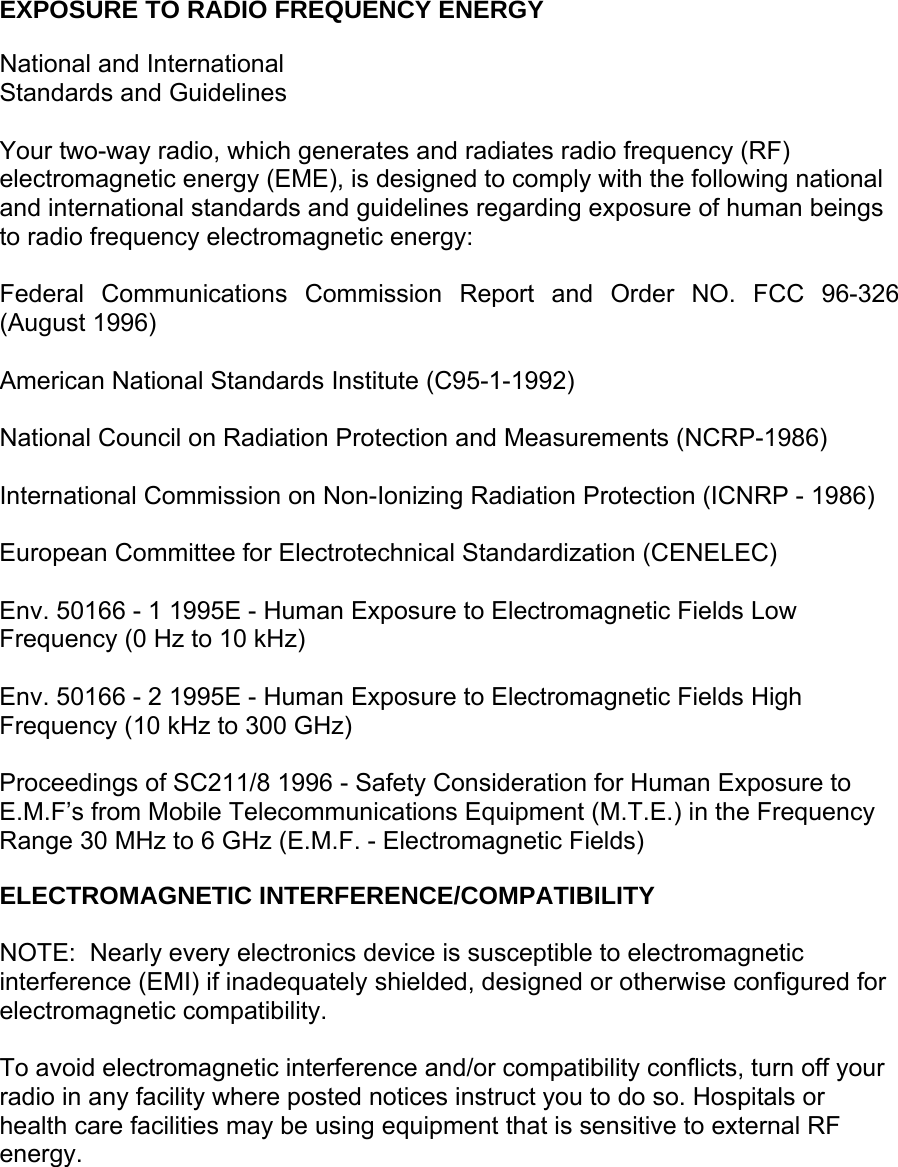     EXPOSURE TO RADIO FREQUENCY ENERGY  National and International Standards and Guidelines  Your two-way radio, which generates and radiates radio frequency (RF) electromagnetic energy (EME), is designed to comply with the following national and international standards and guidelines regarding exposure of human beings to radio frequency electromagnetic energy:  Federal Communications Commission Report and Order NO. FCC 96-326 (August 1996)  American National Standards Institute (C95-1-1992)  National Council on Radiation Protection and Measurements (NCRP-1986)  International Commission on Non-Ionizing Radiation Protection (ICNRP - 1986)  European Committee for Electrotechnical Standardization (CENELEC)  Env. 50166 - 1 1995E - Human Exposure to Electromagnetic Fields Low Frequency (0 Hz to 10 kHz)  Env. 50166 - 2 1995E - Human Exposure to Electromagnetic Fields High Frequency (10 kHz to 300 GHz)  Proceedings of SC211/8 1996 - Safety Consideration for Human Exposure to E.M.F’s from Mobile Telecommunications Equipment (M.T.E.) in the Frequency Range 30 MHz to 6 GHz (E.M.F. - Electromagnetic Fields)  ELECTROMAGNETIC INTERFERENCE/COMPATIBILITY  NOTE:  Nearly every electronics device is susceptible to electromagnetic interference (EMI) if inadequately shielded, designed or otherwise configured for electromagnetic compatibility.  To avoid electromagnetic interference and/or compatibility conflicts, turn off your radio in any facility where posted notices instruct you to do so. Hospitals or health care facilities may be using equipment that is sensitive to external RF energy. 