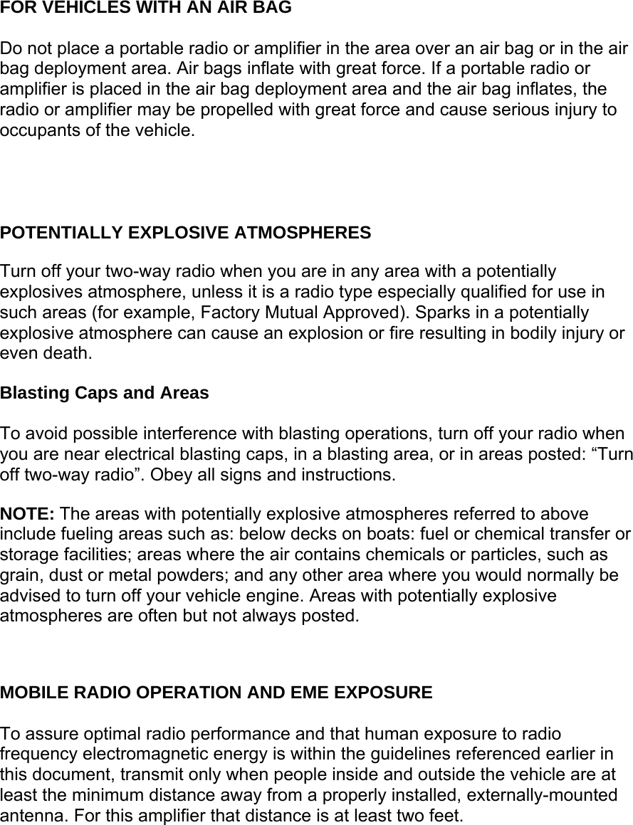       FOR VEHICLES WITH AN AIR BAG  Do not place a portable radio or amplifier in the area over an air bag or in the air bag deployment area. Air bags inflate with great force. If a portable radio or amplifier is placed in the air bag deployment area and the air bag inflates, the radio or amplifier may be propelled with great force and cause serious injury to occupants of the vehicle.     POTENTIALLY EXPLOSIVE ATMOSPHERES  Turn off your two-way radio when you are in any area with a potentially explosives atmosphere, unless it is a radio type especially qualified for use in such areas (for example, Factory Mutual Approved). Sparks in a potentially explosive atmosphere can cause an explosion or fire resulting in bodily injury or even death.  Blasting Caps and Areas  To avoid possible interference with blasting operations, turn off your radio when you are near electrical blasting caps, in a blasting area, or in areas posted: “Turn off two-way radio”. Obey all signs and instructions.  NOTE: The areas with potentially explosive atmospheres referred to above include fueling areas such as: below decks on boats: fuel or chemical transfer or storage facilities; areas where the air contains chemicals or particles, such as grain, dust or metal powders; and any other area where you would normally be advised to turn off your vehicle engine. Areas with potentially explosive atmospheres are often but not always posted.    MOBILE RADIO OPERATION AND EME EXPOSURE  To assure optimal radio performance and that human exposure to radio frequency electromagnetic energy is within the guidelines referenced earlier in this document, transmit only when people inside and outside the vehicle are at least the minimum distance away from a properly installed, externally-mounted antenna. For this amplifier that distance is at least two feet. 