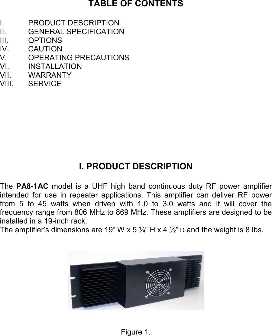    TABLE OF CONTENTS  I.  PRODUCT DESCRIPTION II.  GENERAL SPECIFICATION III.  OPTIONS IV.  CAUTION V.  OPERATING PRECAUTIONS VI.  INSTALLATION VII.  WARRANTY VIII.  SERVICE       I. PRODUCT DESCRIPTION  The  PA8-1AC  model  is  a  UHF  high  band  continuous  duty  RF  power  amplifier intended  for  use  in  repeater  applications.  This  amplifier  can  deliver  RF  power from  5  to  45  watts  when  driven  with  1.0  to  3.0  watts  and  it  will  cover  the frequency range from 806 MHz to 869 MHz. These amplifiers are designed to be installed in a 19-inch rack.  The amplifier’s dimensions are 19” W x 5 ¼” H x 4 ½” D and the weight is 8 lbs.      Figure 1.  