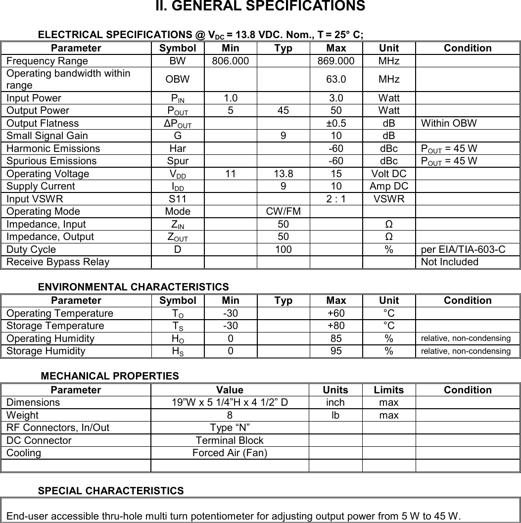    II. GENERAL SPECIFICATIONS  ELECTRICAL SPECIFICATIONS @ VDC = 13.8 VDC. Nom., T = 25° C;                                                                           Parameter  Symbol  Min  Typ  Max  Unit  Condition Frequency Range  BW  806.000    869.000  MHz   Operating bandwidth within range  OBW      63.0  MHz   Input Power  PIN  1.0    3.0  Watt   Output Power  POUT  5  45  50  Watt   Output Flatness  ∆POUT      ±0.5  dB  Within OBW Small Signal Gain  G    9  10  dB   Harmonic Emissions  Har      -60  dBc  POUT = 45 W Spurious Emissions  Spur      -60  dBc  POUT = 45 W Operating Voltage  VDD  11  13.8  15  Volt DC   Supply Current  IDD    9  10  Amp DC  Input VSWR  S11      2 : 1  VSWR   Operating Mode  Mode    CW/FM       Impedance, Input  ZIN    50    Ω   Impedance, Output  ZOUT    50    Ω   Duty Cycle  D    100    %  per EIA/TIA-603-C Receive Bypass Relay            Not Included  ENVIRONMENTAL CHARACTERISTICS Parameter  Symbol  Min  Typ  Max  Unit  Condition Operating Temperature  TO  -30    +60  °C   Storage Temperature  TS  -30    +80  °C   Operating Humidity  HO  0    85  % relative, non-condensing Storage Humidity  HS  0    95  % relative, non-condensing   MECHANICAL PROPERTIES Parameter  Value  Units  Limits  Condition Dimensions  19”W x 5 1/4”H x 4 1/2” D  inch  max   Weight  8  lb  max   RF Connectors, In/Out  Type “N”       DC Connector  Terminal Block       Cooling  Forced Air (Fan)                 SPECIAL CHARACTERISTICS  End-user accessible thru-hole multi turn potentiometer for adjusting output power from 5 W to 45 W.  