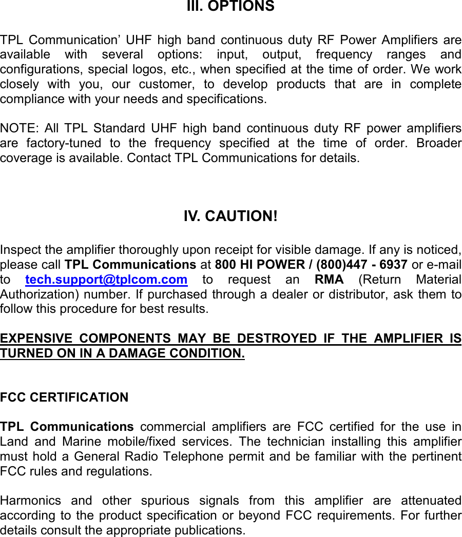    III. OPTIONS  TPL  Communication’  UHF  high  band  continuous  duty  RF  Power  Amplifiers  are available  with  several  options:  input,  output,  frequency  ranges  and configurations, special logos, etc., when specified at the time of order. We work closely  with  you,  our  customer,  to  develop  products  that  are  in  complete compliance with your needs and specifications.  NOTE:  All  TPL  Standard  UHF  high  band  continuous  duty  RF  power  amplifiers are  factory-tuned  to  the  frequency  specified  at  the  time  of  order.  Broader coverage is available. Contact TPL Communications for details.    IV. CAUTION!  Inspect the amplifier thoroughly upon receipt for visible damage. If any is noticed, please call TPL Communications at 800 HI POWER / (800)447 - 6937 or e-mail to  tech.support@tplcom.com to  request  an  RMA  (Return  Material Authorization) number. If purchased through a dealer or distributor, ask them to follow this procedure for best results.  EXPENSIVE  COMPONENTS  MAY  BE  DESTROYED  IF  THE  AMPLIFIER  IS TURNED ON IN A DAMAGE CONDITION.   FCC CERTIFICATION  TPL  Communications  commercial  amplifiers  are  FCC  certified  for  the  use  in Land  and  Marine  mobile/fixed  services.  The  technician  installing  this  amplifier must  hold  a General Radio Telephone  permit  and be familiar with the pertinent FCC rules and regulations.  Harmonics  and  other  spurious  signals  from  this  amplifier  are  attenuated according  to  the product specification or beyond  FCC  requirements. For further details consult the appropriate publications.  