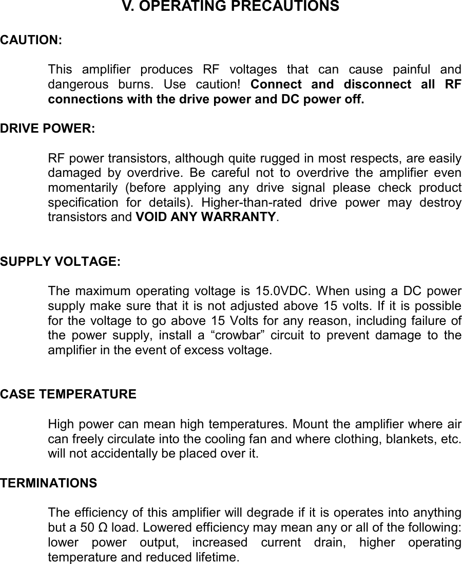    V. OPERATING PRECAUTIONS   CAUTION:    This  amplifier  produces  RF  voltages  that  can  cause  painful  and dangerous  burns.  Use  caution!  Connect  and  disconnect  all  RF connections with the drive power and DC power off.   DRIVE POWER:    RF power transistors, although quite rugged in most respects, are easily damaged  by  overdrive.  Be  careful  not  to  overdrive  the  amplifier  even momentarily  (before  applying  any  drive  signal  please  check  product specification  for  details).  Higher-than-rated  drive  power  may  destroy transistors and VOID ANY WARRANTY.    SUPPLY VOLTAGE:   The  maximum  operating  voltage  is  15.0VDC. When  using a  DC  power supply make sure that it is not adjusted above 15 volts.  If it is possible for the voltage to go above 15 Volts for any reason, including failure of the  power  supply,  install  a  “crowbar”  circuit  to  prevent  damage  to  the amplifier in the event of excess voltage.    CASE TEMPERATURE  High power can mean high temperatures. Mount the amplifier where air can freely circulate into the cooling fan and where clothing, blankets, etc. will not accidentally be placed over it.   TERMINATIONS  The efficiency of this amplifier will degrade if it is operates into anything but a 50 Ω load. Lowered efficiency may mean any or all of the following: lower  power  output,  increased  current  drain,  higher  operating temperature and reduced lifetime. 