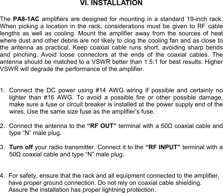       VI. INSTALLATION  The  PA8-1AC amplifiers are designed for mounting in a standard 19-inch rack. When picking  a  location  in  the  rack,  considerations  must  be  given  to  RF  cable lengths  as  well  as  cooling.  Mount  the  amplifier  away  from  the  sources  of  heat where dust and other debris are not likely to clog the cooling fan and as close to the  antenna  as  practical.  Keep  coaxial  cable  runs  short,  avoiding  sharp  bends and  pinching.  Avoid  loose  connectors  at  the  ends  of  the  coaxial  cables.  The antenna should be matched to a VSWR better than 1.5:1 for best results. Higher VSWR will degrade the performance of the amplifier.    1.  Connect  the  DC  power  using  #14  AWG  wiring  if  possible  and  certainly  no lighter  than  #16  AWG.  To  avoid  a  possible  fire  or  other  possible  damage, make sure a fuse or circuit breaker is installed at the power supply end of the wires. Use the same size fuse as the amplifier’s fuse.   2.  Connect the antenna to the “RF OUT” terminal with a 50Ω coaxial cable and type “N” male plug.  3.  Turn off your radio transmitter. Connect it to the “RF INPUT” terminal with a 50Ω coaxial cable and type “N” male plug.   4.  For safety, ensure that the rack and all equipment connected to the amplifier,       have proper ground connection. Do not rely on coaxial cable shielding.      Assure the installation has proper lightning protection.    